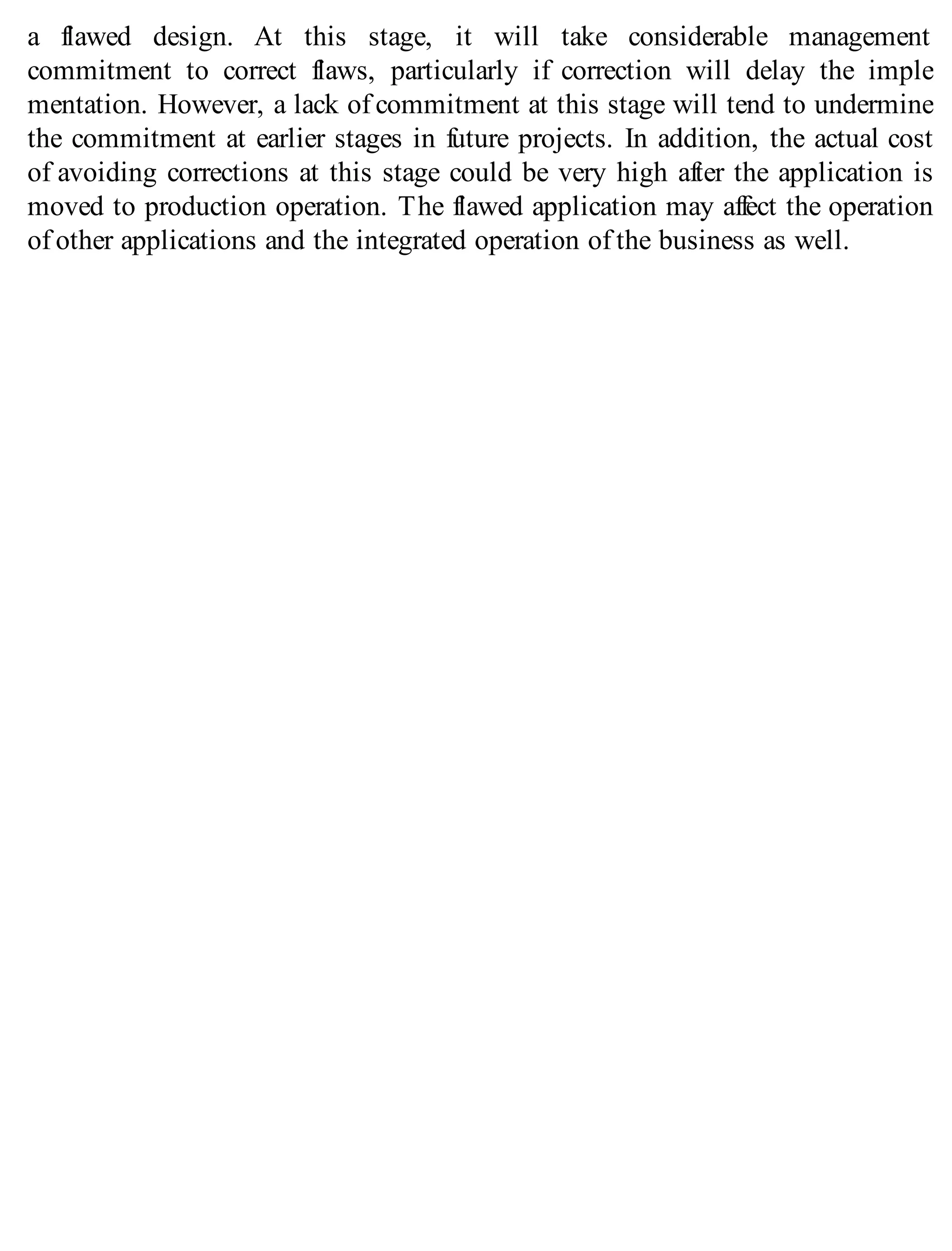 a flawed design. At this stage, it will take considerable management
commitment to correct flaws, particularly if correction will delay the imple
mentation. However, a lack of commitment at this stage will tend to undermine
the commitment at earlier stages in future projects. In addition, the actual cost
of avoiding corrections at this stage could be very high after the application is
moved to production operation. The flawed application may affect the operation
of other applications and the integrated operation of the business as well.
 