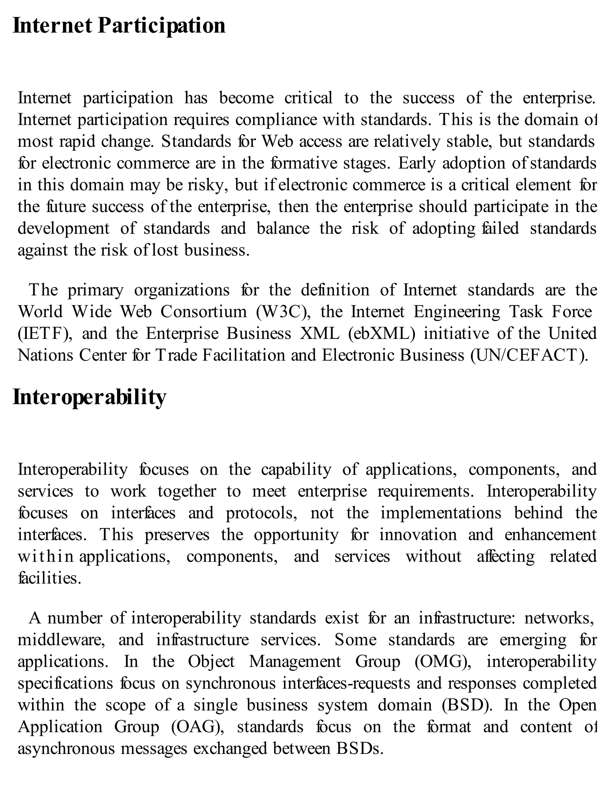 Internet Participation
Internet participation has become critical to the success of the enterprise.
Internet participation requires compliance with standards. This is the domain of
most rapid change. Standards for Web access are relatively stable, but standards
for electronic commerce are in the formative stages. Early adoption of standards
in this domain may be risky, but if electronic commerce is a critical element for
the future success of the enterprise, then the enterprise should participate in the
development of standards and balance the risk of adopting failed standards
against the risk of lost business.
The primary organizations for the definition of Internet standards are the
World Wide Web Consortium (W3C), the Internet Engineering Task Force
(IETF), and the Enterprise Business XML (ebXML) initiative of the United
Nations Center for Trade Facilitation and Electronic Business (UN/CEFACT).
Interoperability
Interoperability focuses on the capability of applications, components, and
services to work together to meet enterprise requirements. Interoperability
focuses on interfaces and protocols, not the implementations behind the
interfaces. This preserves the opportunity for innovation and enhancement
within applications, components, and services without affecting related
facilities.
A number of interoperability standards exist for an infrastructure: networks,
middleware, and infrastructure services. Some standards are emerging for
applications. In the Object Management Group (OMG), interoperability
specifications focus on synchronous interfaces-requests and responses completed
within the scope of a single business system domain (BSD). In the Open
Application Group (OAG), standards focus on the format and content of
asynchronous messages exchanged between BSDs.
 
