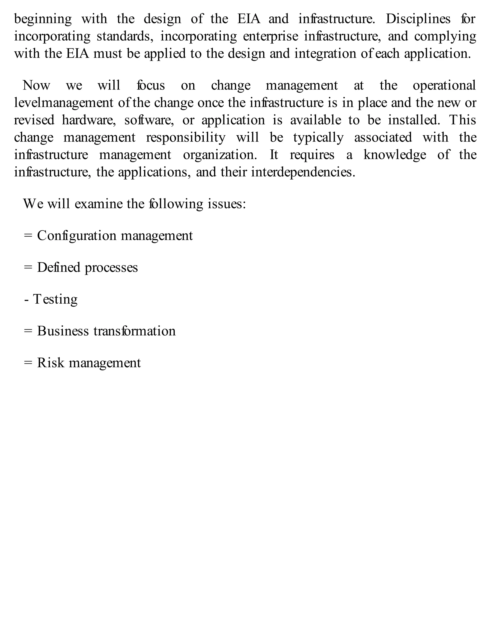 beginning with the design of the EIA and infrastructure. Disciplines for
incorporating standards, incorporating enterprise infrastructure, and complying
with the EIA must be applied to the design and integration of each application.
Now we will focus on change management at the operational
levelmanagement of the change once the infrastructure is in place and the new or
revised hardware, software, or application is available to be installed. This
change management responsibility will be typically associated with the
infrastructure management organization. It requires a knowledge of the
infrastructure, the applications, and their interdependencies.
We will examine the following issues:
= Configuration management
= Defined processes
- Testing
= Business transformation
= Risk management
 