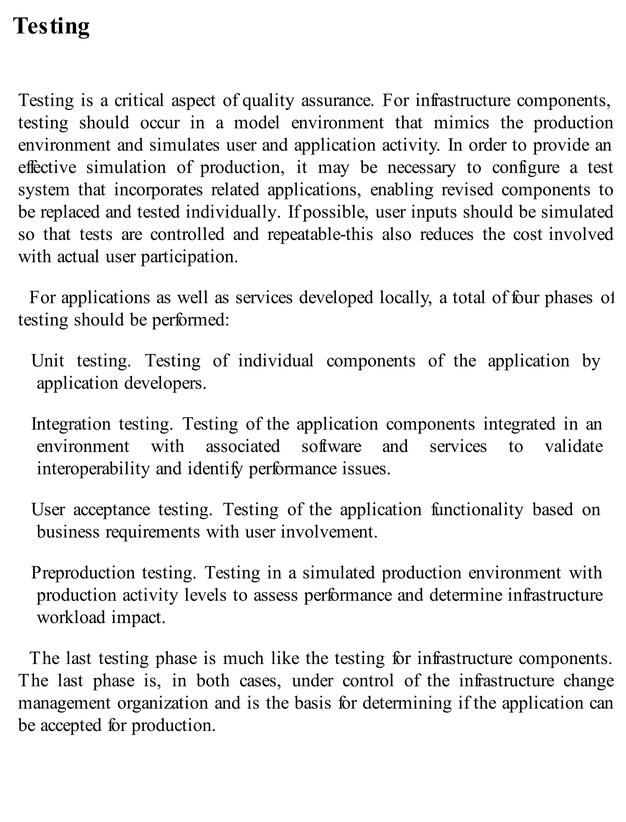 Testing
Testing is a critical aspect of quality assurance. For infrastructure components,
testing should occur in a model environment that mimics the production
environment and simulates user and application activity. In order to provide an
effective simulation of production, it may be necessary to configure a test
system that incorporates related applications, enabling revised components to
be replaced and tested individually. If possible, user inputs should be simulated
so that tests are controlled and repeatable-this also reduces the cost involved
with actual user participation.
For applications as well as services developed locally, a total of four phases of
testing should be performed:
Unit testing. Testing of individual components of the application by
application developers.
Integration testing. Testing of the application components integrated in an
environment with associated software and services to validate
interoperability and identify performance issues.
User acceptance testing. Testing of the application functionality based on
business requirements with user involvement.
Preproduction testing. Testing in a simulated production environment with
production activity levels to assess performance and determine infrastructure
workload impact.
The last testing phase is much like the testing for infrastructure components.
The last phase is, in both cases, under control of the infrastructure change
management organization and is the basis for determining if the application can
be accepted for production.
 