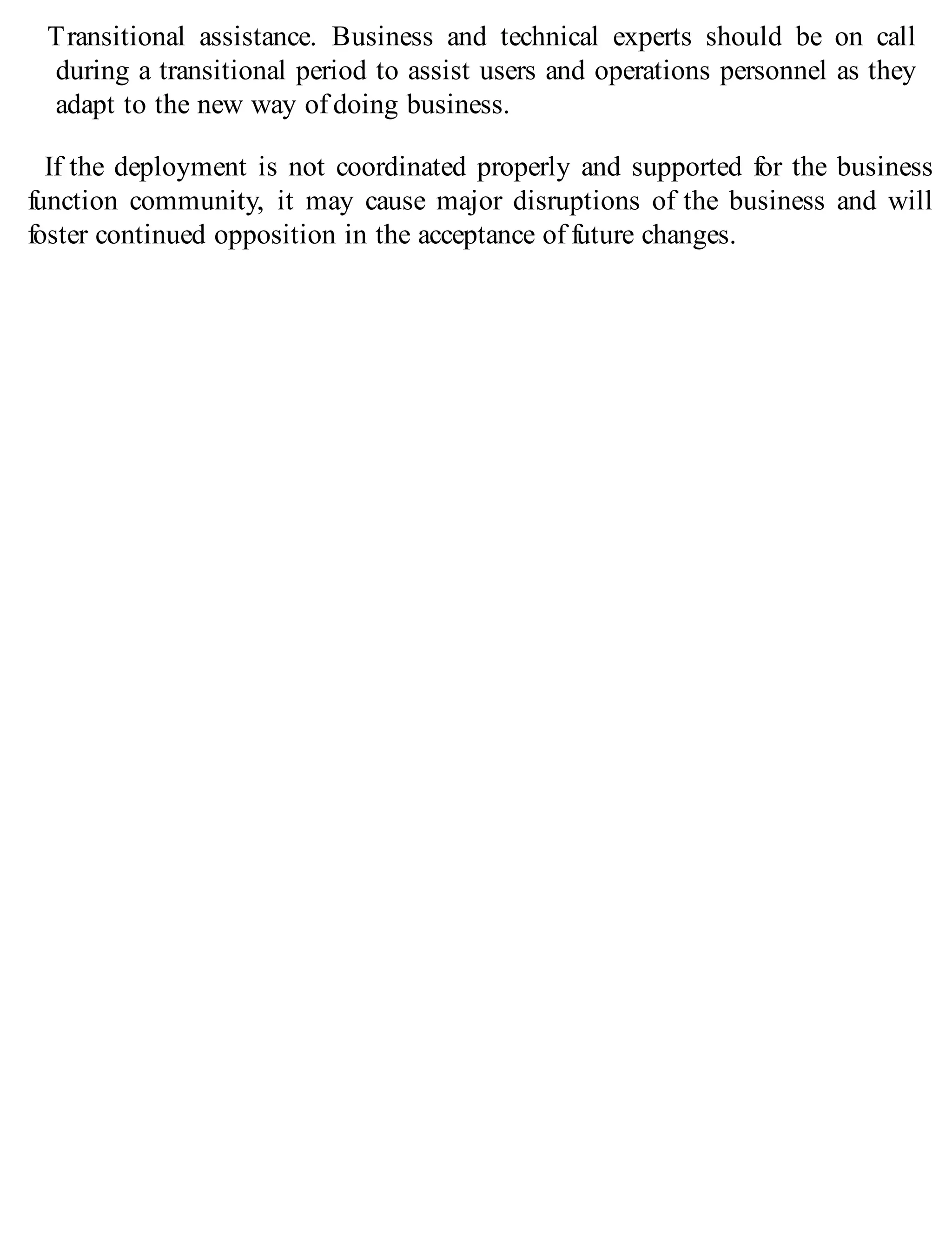 Transitional assistance. Business and technical experts should be on call
during a transitional period to assist users and operations personnel as they
adapt to the new way of doing business.
If the deployment is not coordinated properly and supported for the business
function community, it may cause major disruptions of the business and will
foster continued opposition in the acceptance of future changes.
 