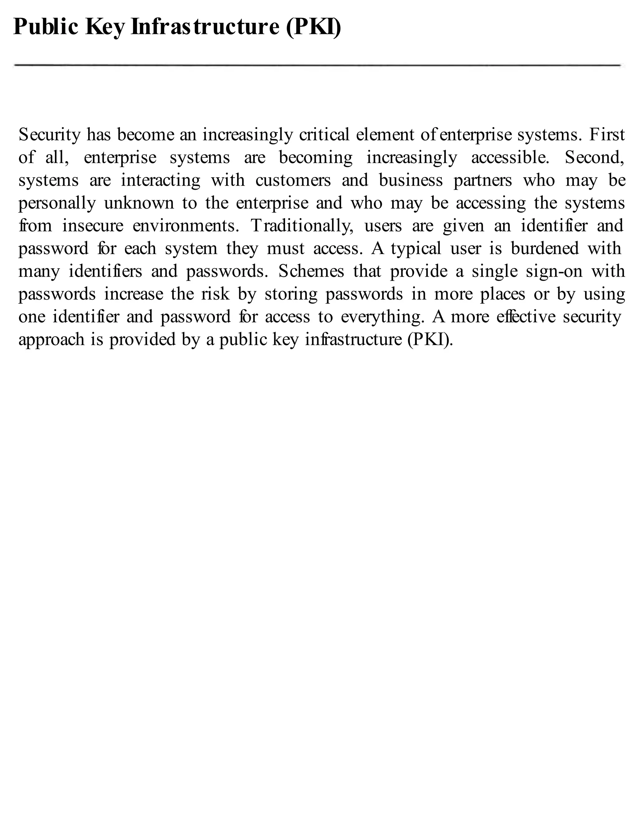 Public Key Infrastructure (PKI)
Security has become an increasingly critical element of enterprise systems. First
of all, enterprise systems are becoming increasingly accessible. Second,
systems are interacting with customers and business partners who may be
personally unknown to the enterprise and who may be accessing the systems
from insecure environments. Traditionally, users are given an identifier and
password for each system they must access. A typical user is burdened with
many identifiers and passwords. Schemes that provide a single sign-on with
passwords increase the risk by storing passwords in more places or by using
one identifier and password for access to everything. A more effective security
approach is provided by a public key infrastructure (PKI).
 