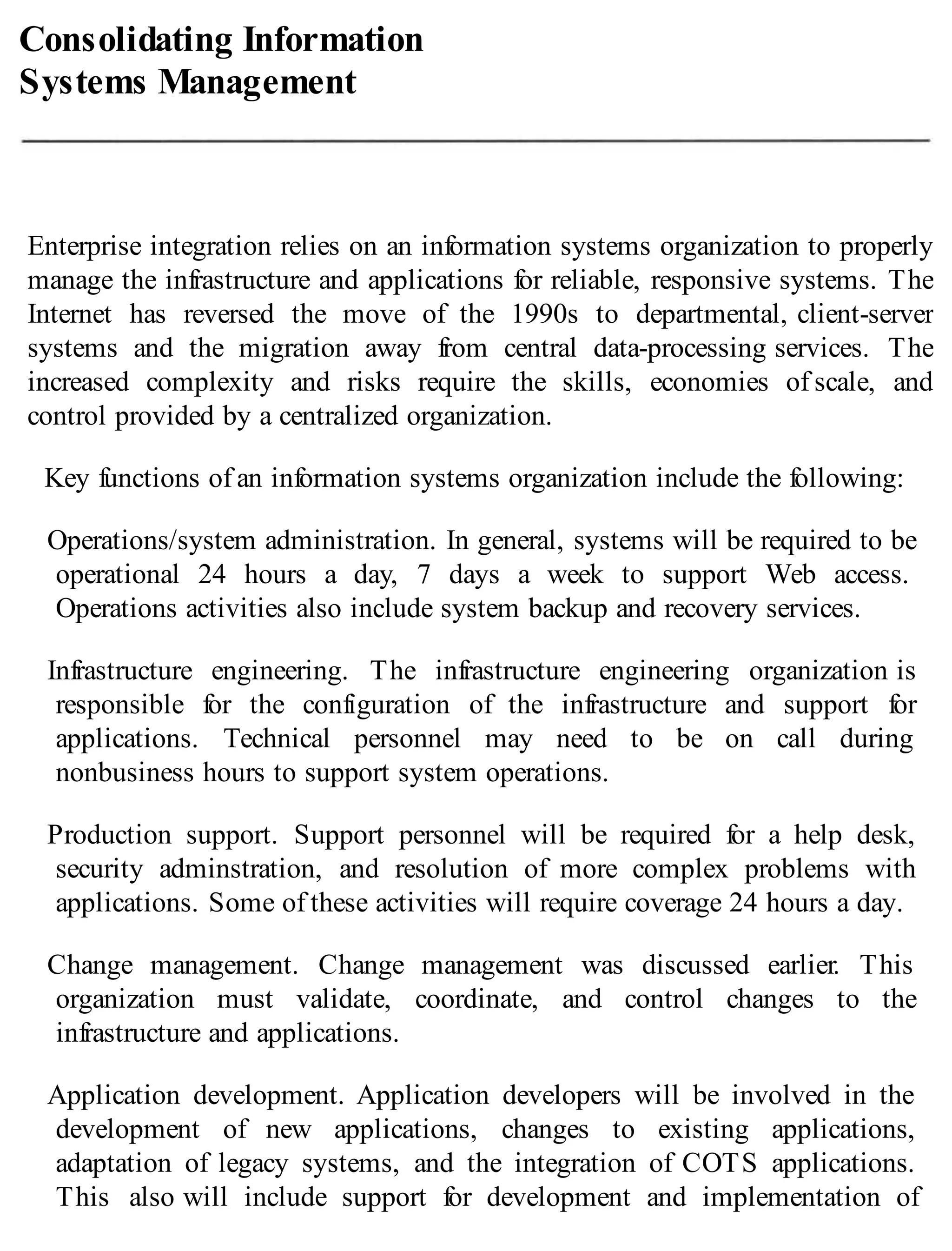Consolidating Information
Systems Management
Enterprise integration relies on an information systems organization to properly
manage the infrastructure and applications for reliable, responsive systems. The
Internet has reversed the move of the 1990s to departmental, client-server
systems and the migration away from central data-processing services. The
increased complexity and risks require the skills, economies of scale, and
control provided by a centralized organization.
Key functions of an information systems organization include the following:
Operations/system administration. In general, systems will be required to be
operational 24 hours a day, 7 days a week to support Web access.
Operations activities also include system backup and recovery services.
Infrastructure engineering. The infrastructure engineering organization is
responsible for the configuration of the infrastructure and support for
applications. Technical personnel may need to be on call during
nonbusiness hours to support system operations.
Production support. Support personnel will be required for a help desk,
security adminstration, and resolution of more complex problems with
applications. Some of these activities will require coverage 24 hours a day.
Change management. Change management was discussed earlier. This
organization must validate, coordinate, and control changes to the
infrastructure and applications.
Application development. Application developers will be involved in the
development of new applications, changes to existing applications,
adaptation of legacy systems, and the integration of COTS applications.
This also will include support for development and implementation of
 
