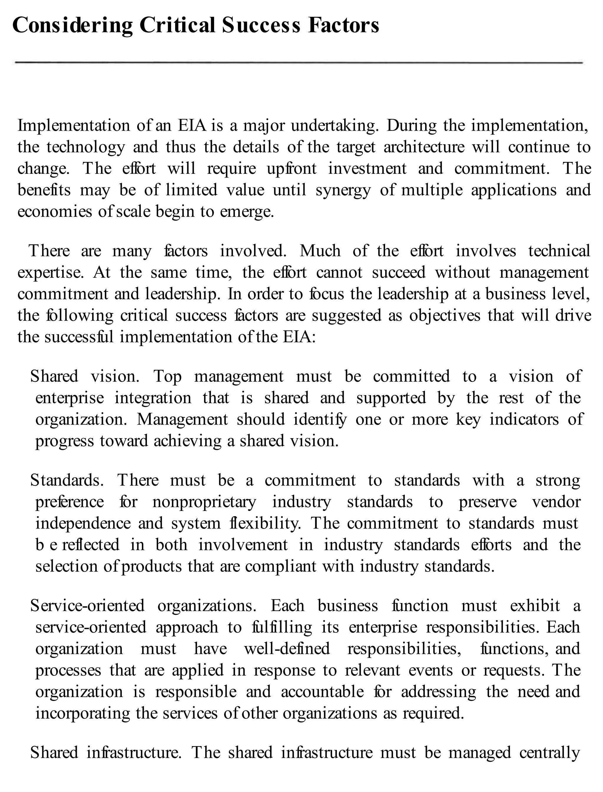 Considering Critical Success Factors
Implementation of an EIA is a major undertaking. During the implementation,
the technology and thus the details of the target architecture will continue to
change. The effort will require upfront investment and commitment. The
benefits may be of limited value until synergy of multiple applications and
economies of scale begin to emerge.
There are many factors involved. Much of the effort involves technical
expertise. At the same time, the effort cannot succeed without management
commitment and leadership. In order to focus the leadership at a business level,
the following critical success factors are suggested as objectives that will drive
the successful implementation of the EIA:
Shared vision. Top management must be committed to a vision of
enterprise integration that is shared and supported by the rest of the
organization. Management should identify one or more key indicators of
progress toward achieving a shared vision.
Standards. There must be a commitment to standards with a strong
preference for nonproprietary industry standards to preserve vendor
independence and system flexibility. The commitment to standards must
b e reflected in both involvement in industry standards efforts and the
selection of products that are compliant with industry standards.
Service-oriented organizations. Each business function must exhibit a
service-oriented approach to fulfilling its enterprise responsibilities. Each
organization must have well-defined responsibilities, functions, and
processes that are applied in response to relevant events or requests. The
organization is responsible and accountable for addressing the need and
incorporating the services of other organizations as required.
Shared infrastructure. The shared infrastructure must be managed centrally
 