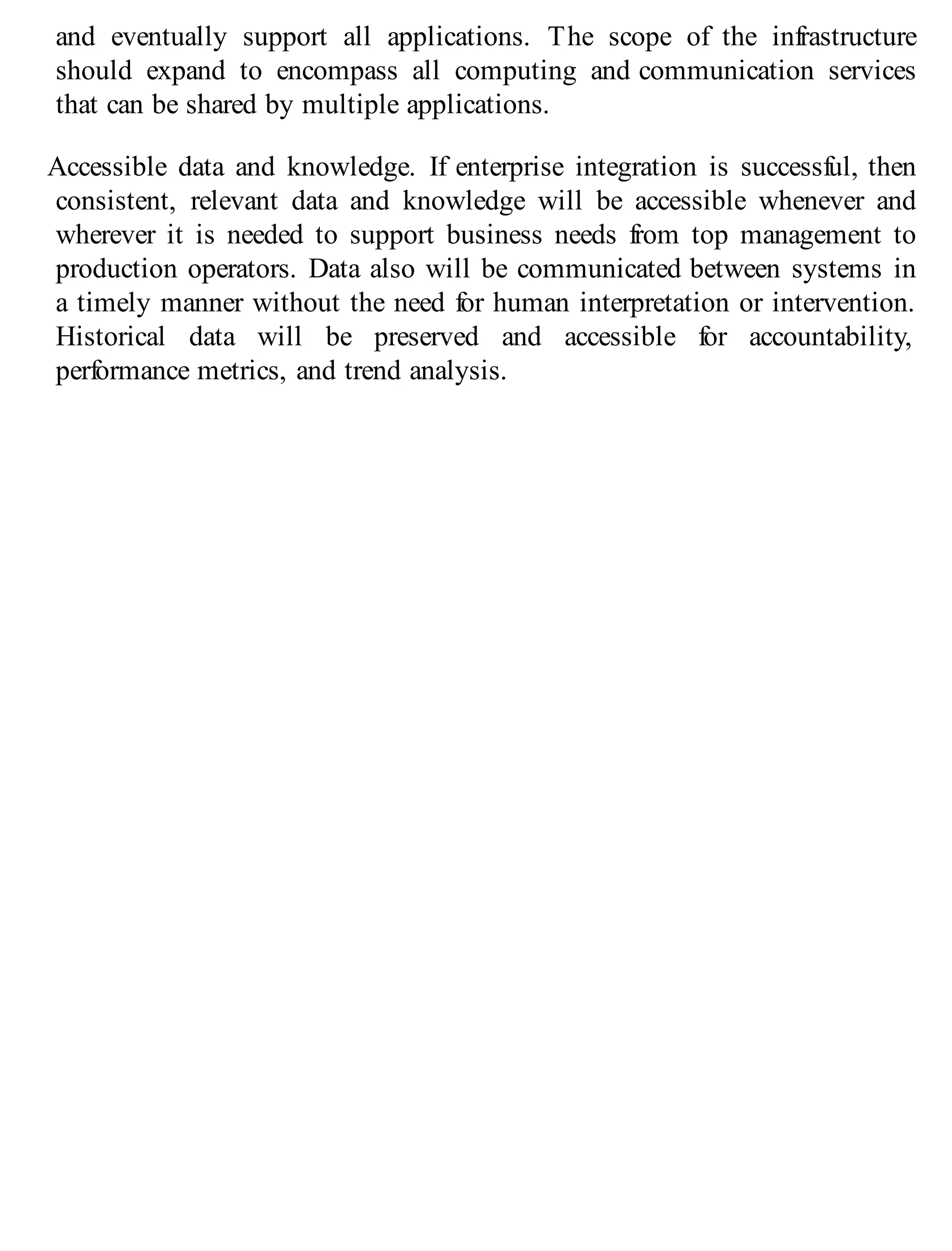and eventually support all applications. The scope of the infrastructure
should expand to encompass all computing and communication services
that can be shared by multiple applications.
Accessible data and knowledge. If enterprise integration is successful, then
consistent, relevant data and knowledge will be accessible whenever and
wherever it is needed to support business needs from top management to
production operators. Data also will be communicated between systems in
a timely manner without the need for human interpretation or intervention.
Historical data will be preserved and accessible for accountability,
performance metrics, and trend analysis.
 