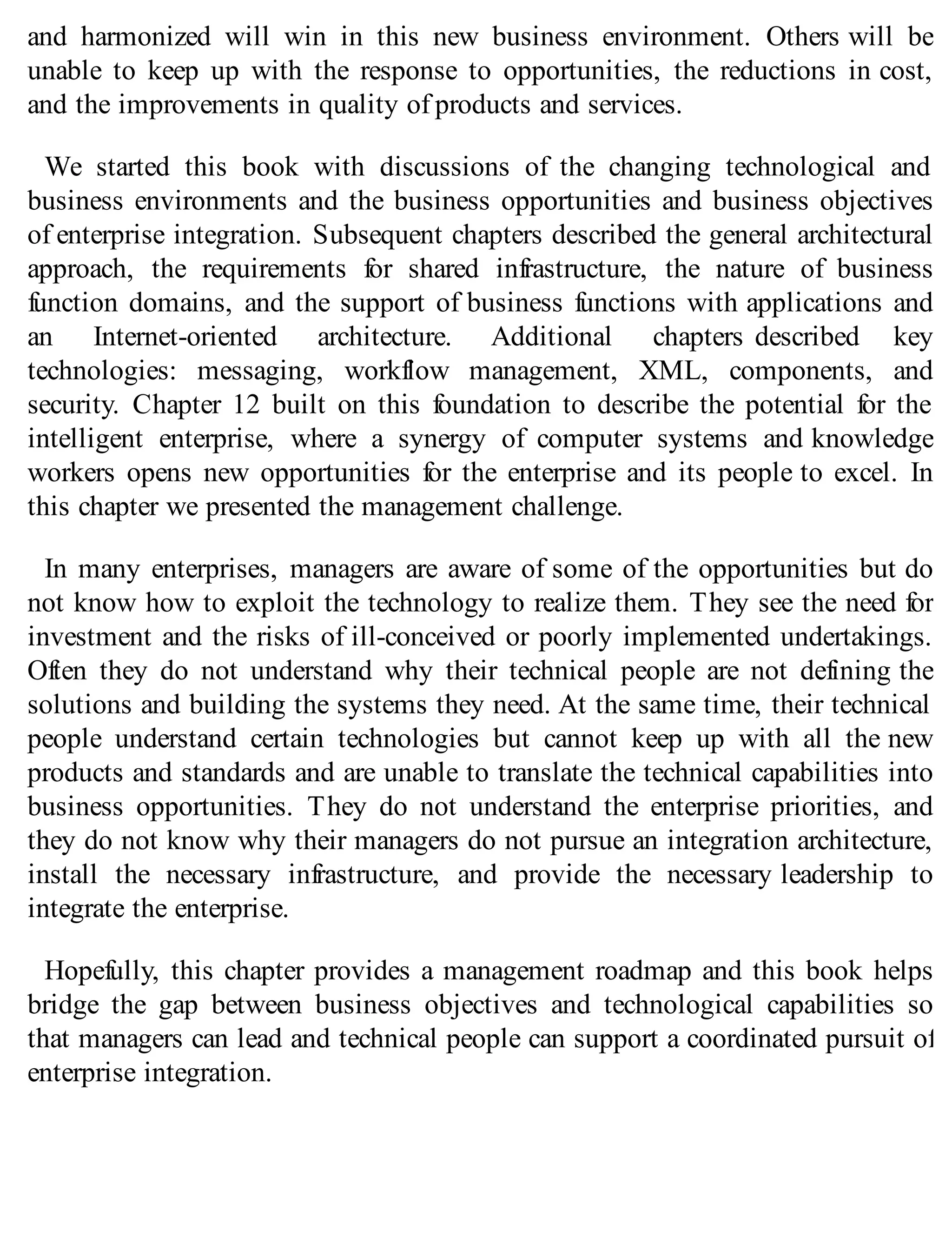 and harmonized will win in this new business environment. Others will be
unable to keep up with the response to opportunities, the reductions in cost,
and the improvements in quality of products and services.
We started this book with discussions of the changing technological and
business environments and the business opportunities and business objectives
of enterprise integration. Subsequent chapters described the general architectural
approach, the requirements for shared infrastructure, the nature of business
function domains, and the support of business functions with applications and
an Internet-oriented architecture. Additional chapters described key
technologies: messaging, workflow management, XML, components, and
security. Chapter 12 built on this foundation to describe the potential for the
intelligent enterprise, where a synergy of computer systems and knowledge
workers opens new opportunities for the enterprise and its people to excel. In
this chapter we presented the management challenge.
In many enterprises, managers are aware of some of the opportunities but do
not know how to exploit the technology to realize them. They see the need for
investment and the risks of ill-conceived or poorly implemented undertakings.
Often they do not understand why their technical people are not defining the
solutions and building the systems they need. At the same time, their technical
people understand certain technologies but cannot keep up with all the new
products and standards and are unable to translate the technical capabilities into
business opportunities. They do not understand the enterprise priorities, and
they do not know why their managers do not pursue an integration architecture,
install the necessary infrastructure, and provide the necessary leadership to
integrate the enterprise.
Hopefully, this chapter provides a management roadmap and this book helps
bridge the gap between business objectives and technological capabilities so
that managers can lead and technical people can support a coordinated pursuit of
enterprise integration.
 