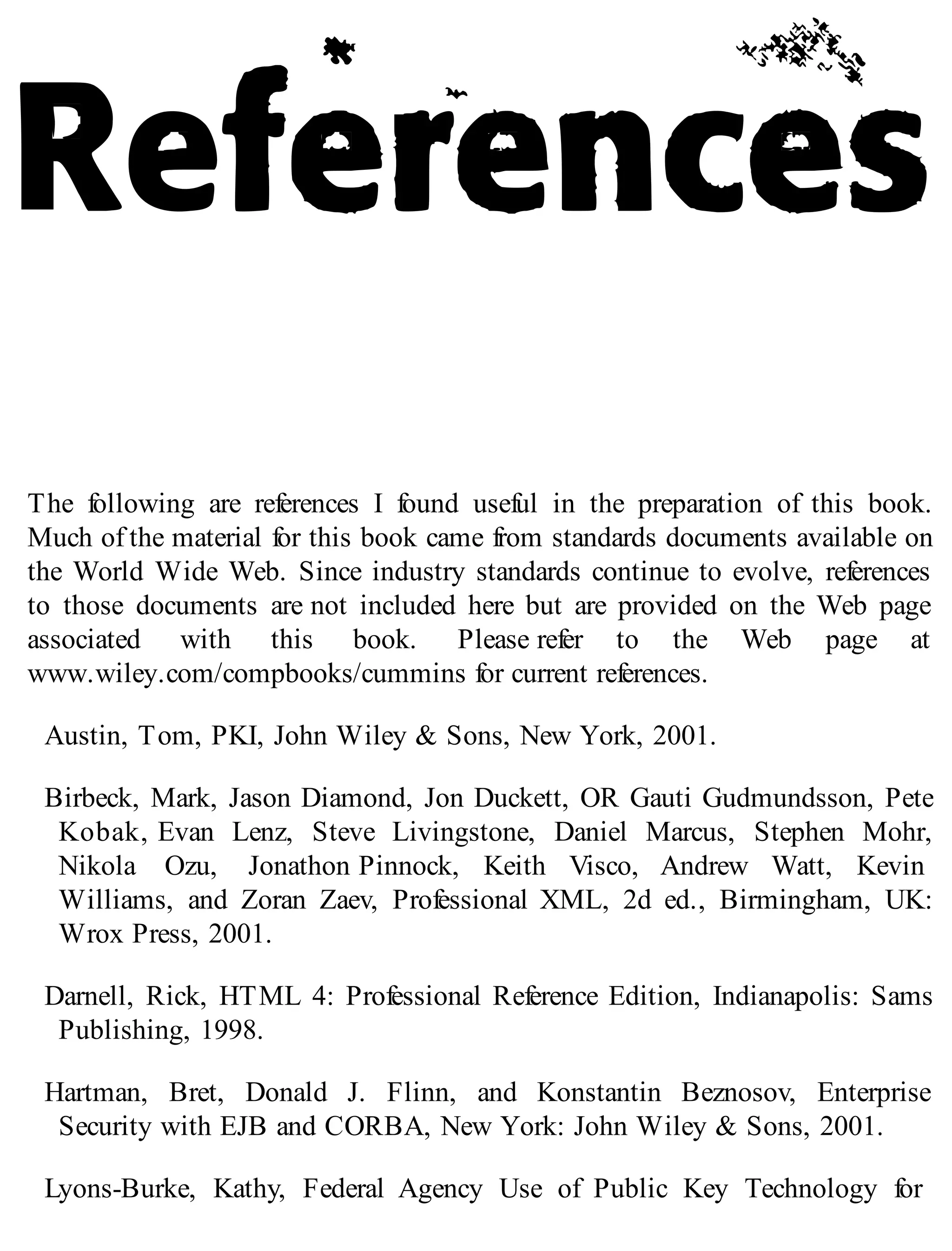 The following are references I found useful in the preparation of this book.
Much of the material for this book came from standards documents available on
the World Wide Web. Since industry standards continue to evolve, references
to those documents are not included here but are provided on the Web page
associated with this book. Please refer to the Web page at
www.wiley.com/compbooks/cummins for current references.
Austin, Tom, PKI, John Wiley & Sons, New York, 2001.
Birbeck, Mark, Jason Diamond, Jon Duckett, OR Gauti Gudmundsson, Pete
Kobak, Evan Lenz, Steve Livingstone, Daniel Marcus, Stephen Mohr,
Nikola Ozu, Jonathon Pinnock, Keith Visco, Andrew Watt, Kevin
Williams, and Zoran Zaev, Professional XML, 2d ed., Birmingham, UK:
Wrox Press, 2001.
Darnell, Rick, HTML 4: Professional Reference Edition, Indianapolis: Sams
Publishing, 1998.
Hartman, Bret, Donald J. Flinn, and Konstantin Beznosov, Enterprise
Security with EJB and CORBA, New York: John Wiley & Sons, 2001.
Lyons-Burke, Kathy, Federal Agency Use of Public Key Technology for
 