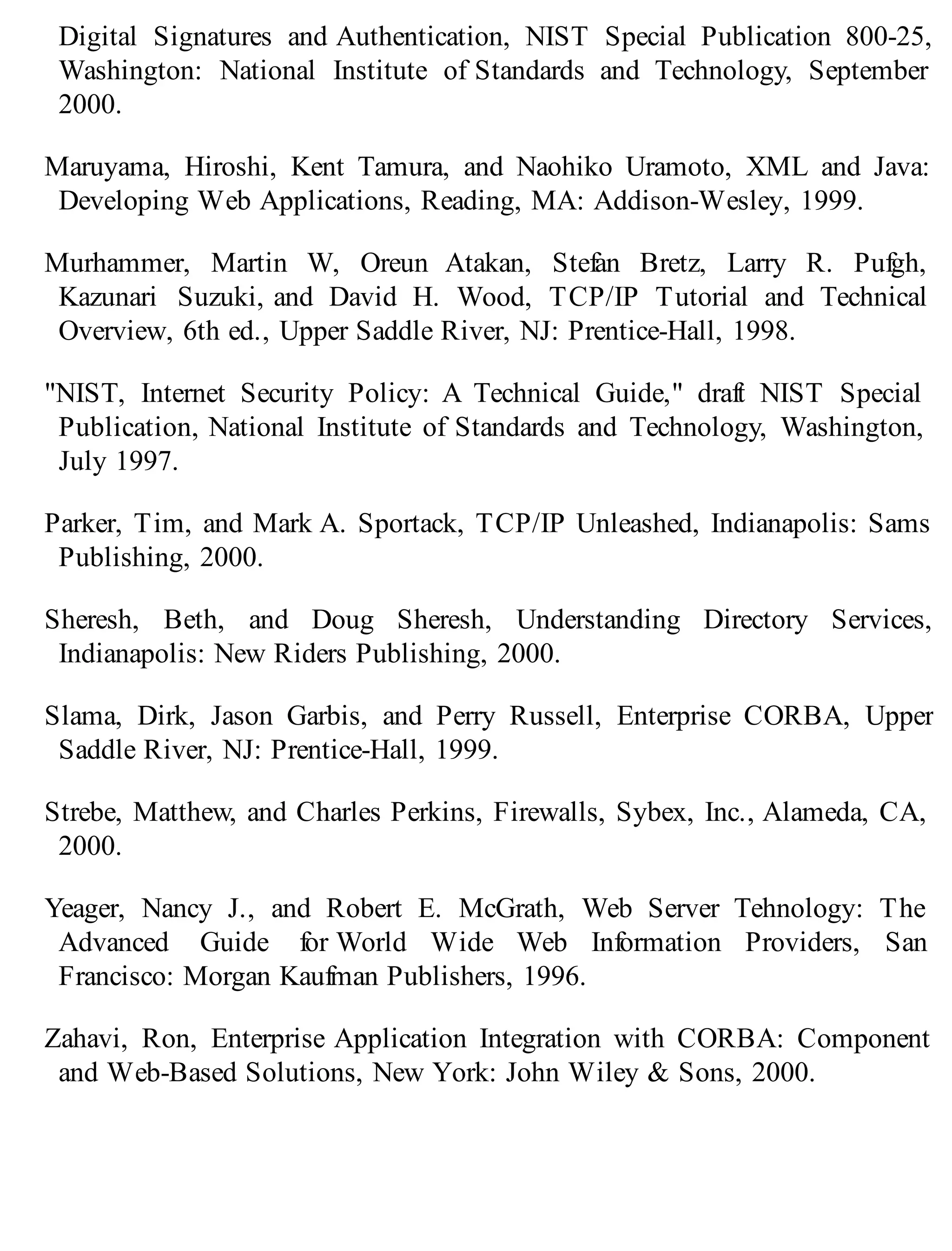 Digital Signatures and Authentication, NIST Special Publication 800-25,
Washington: National Institute of Standards and Technology, September
2000.
Maruyama, Hiroshi, Kent Tamura, and Naohiko Uramoto, XML and Java:
Developing Web Applications, Reading, MA: Addison-Wesley, 1999.
Murhammer, Martin W, Oreun Atakan, Stefan Bretz, Larry R. Pufgh,
Kazunari Suzuki, and David H. Wood, TCP/IP Tutorial and Technical
Overview, 6th ed., Upper Saddle River, NJ: Prentice-Hall, 1998.
"NIST, Internet Security Policy: A Technical Guide," draft NIST Special
Publication, National Institute of Standards and Technology, Washington,
July 1997.
Parker, Tim, and Mark A. Sportack, TCP/IP Unleashed, Indianapolis: Sams
Publishing, 2000.
Sheresh, Beth, and Doug Sheresh, Understanding Directory Services,
Indianapolis: New Riders Publishing, 2000.
Slama, Dirk, Jason Garbis, and Perry Russell, Enterprise CORBA, Upper
Saddle River, NJ: Prentice-Hall, 1999.
Strebe, Matthew, and Charles Perkins, Firewalls, Sybex, Inc., Alameda, CA,
2000.
Yeager, Nancy J., and Robert E. McGrath, Web Server Tehnology: The
Advanced Guide for World Wide Web Information Providers, San
Francisco: Morgan Kaufman Publishers, 1996.
Zahavi, Ron, Enterprise Application Integration with CORBA: Component
and Web-Based Solutions, New York: John Wiley & Sons, 2000.
 