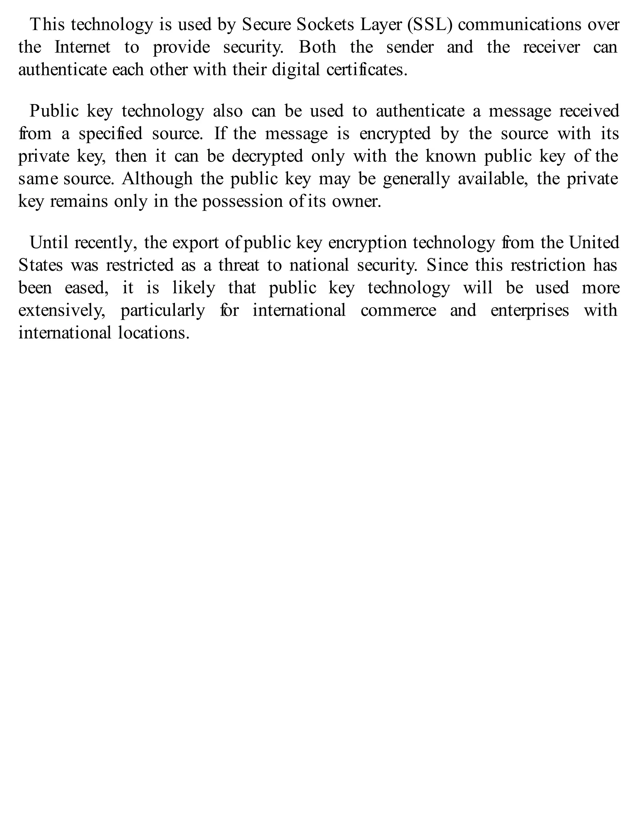 This technology is used by Secure Sockets Layer (SSL) communications over
the Internet to provide security. Both the sender and the receiver can
authenticate each other with their digital certificates.
Public key technology also can be used to authenticate a message received
from a specified source. If the message is encrypted by the source with its
private key, then it can be decrypted only with the known public key of the
same source. Although the public key may be generally available, the private
key remains only in the possession of its owner.
Until recently, the export of public key encryption technology from the United
States was restricted as a threat to national security. Since this restriction has
been eased, it is likely that public key technology will be used more
extensively, particularly for international commerce and enterprises with
international locations.
 