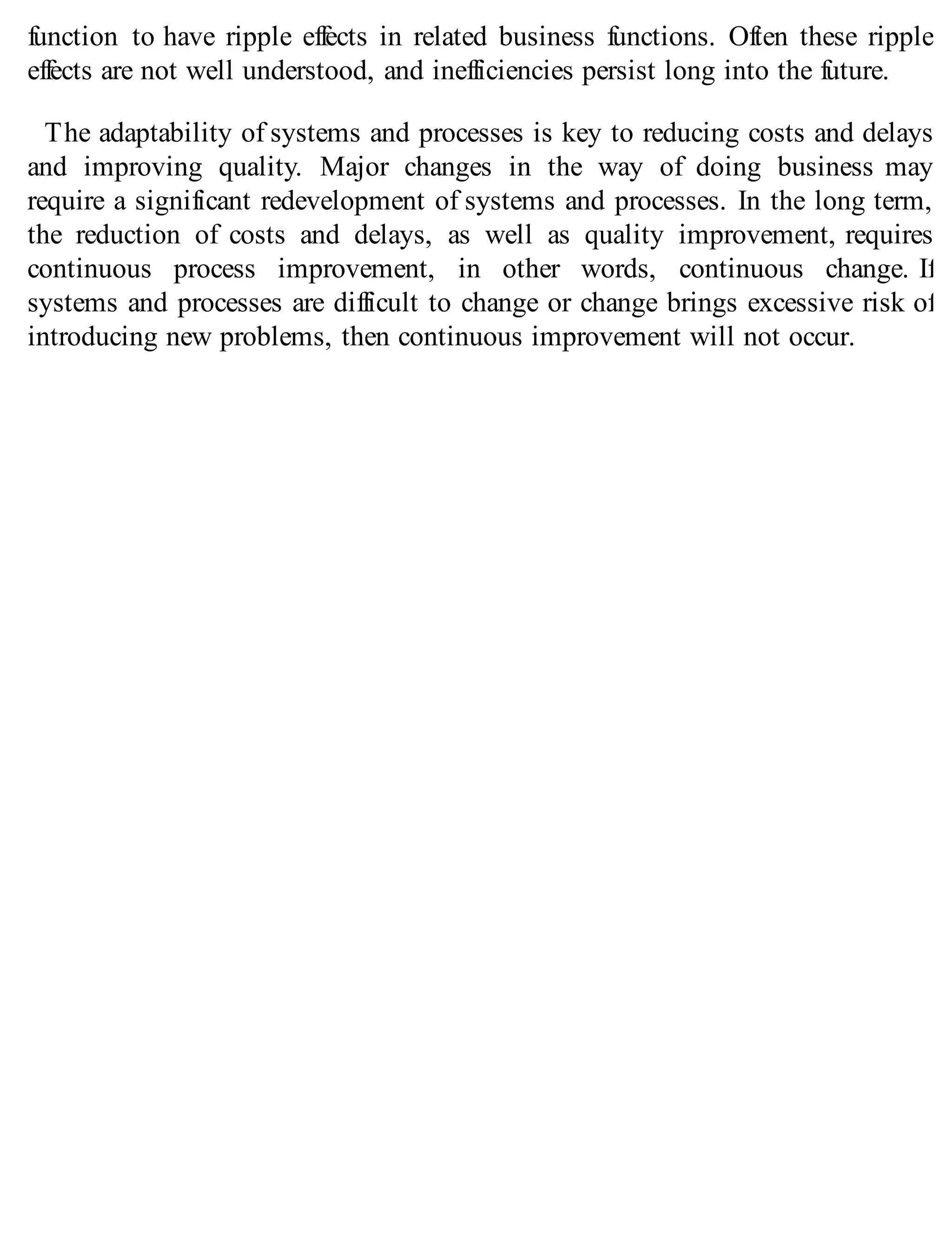 function to have ripple effects in related business functions. Often these ripple
effects are not well understood, and inefficiencies persist long into the future.
The adaptability of systems and processes is key to reducing costs and delays
and improving quality. Major changes in the way of doing business may
require a significant redevelopment of systems and processes. In the long term,
the reduction of costs and delays, as well as quality improvement, requires
continuous process improvement, in other words, continuous change. If
systems and processes are difficult to change or change brings excessive risk of
introducing new problems, then continuous improvement will not occur.
 