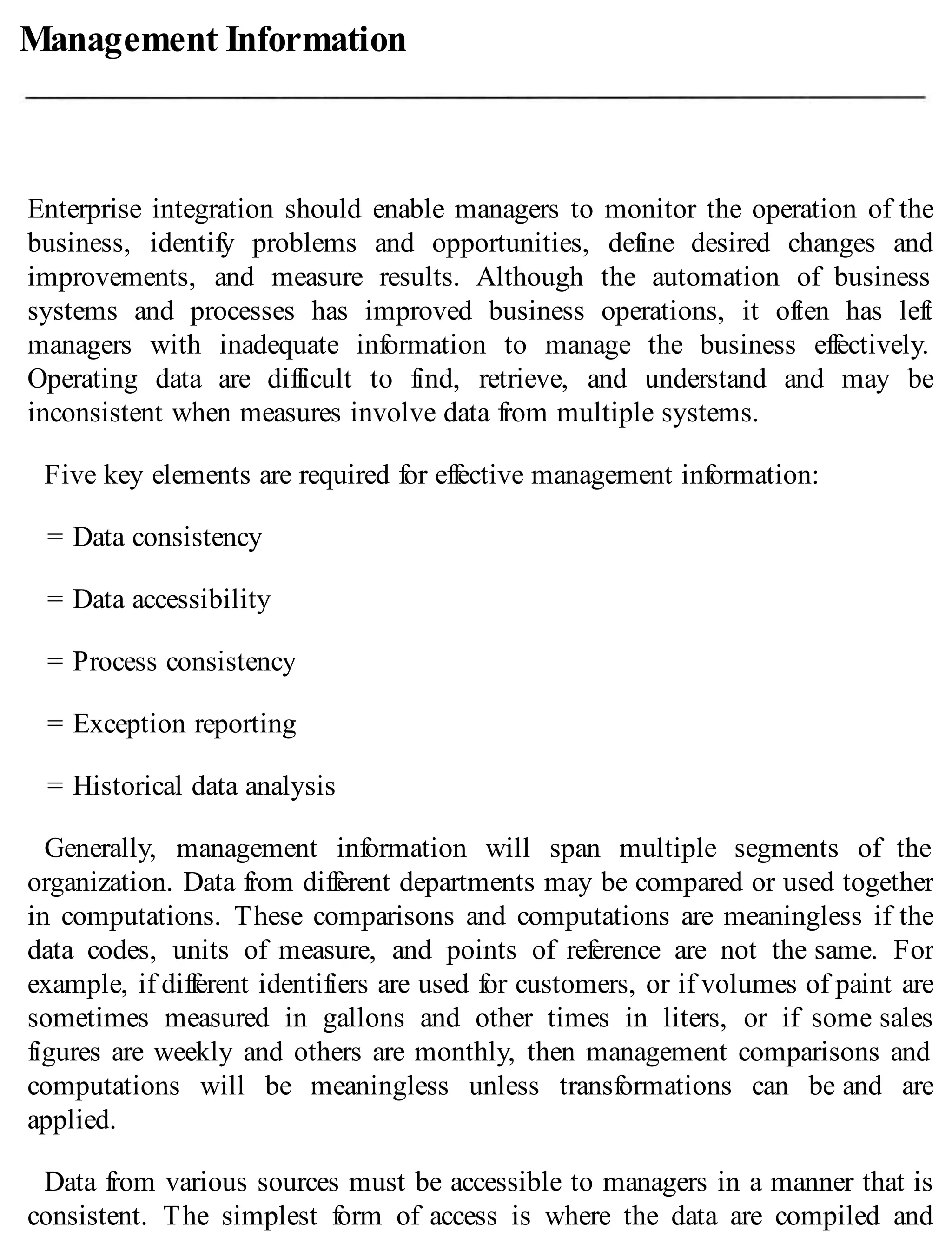 Management Information
Enterprise integration should enable managers to monitor the operation of the
business, identify problems and opportunities, define desired changes and
improvements, and measure results. Although the automation of business
systems and processes has improved business operations, it often has left
managers with inadequate information to manage the business effectively.
Operating data are difficult to find, retrieve, and understand and may be
inconsistent when measures involve data from multiple systems.
Five key elements are required for effective management information:
= Data consistency
= Data accessibility
= Process consistency
= Exception reporting
= Historical data analysis
Generally, management information will span multiple segments of the
organization. Data from different departments may be compared or used together
in computations. These comparisons and computations are meaningless if the
data codes, units of measure, and points of reference are not the same. For
example, if different identifiers are used for customers, or if volumes of paint are
sometimes measured in gallons and other times in liters, or if some sales
figures are weekly and others are monthly, then management comparisons and
computations will be meaningless unless transformations can be and are
applied.
Data from various sources must be accessible to managers in a manner that is
consistent. The simplest form of access is where the data are compiled and
 