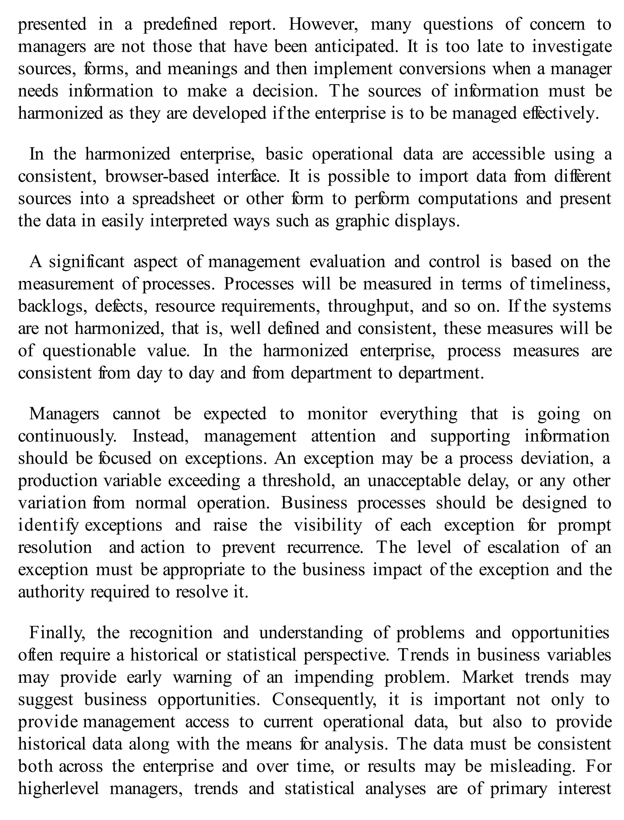 presented in a predefined report. However, many questions of concern to
managers are not those that have been anticipated. It is too late to investigate
sources, forms, and meanings and then implement conversions when a manager
needs information to make a decision. The sources of information must be
harmonized as they are developed if the enterprise is to be managed effectively.
In the harmonized enterprise, basic operational data are accessible using a
consistent, browser-based interface. It is possible to import data from different
sources into a spreadsheet or other form to perform computations and present
the data in easily interpreted ways such as graphic displays.
A significant aspect of management evaluation and control is based on the
measurement of processes. Processes will be measured in terms of timeliness,
backlogs, defects, resource requirements, throughput, and so on. If the systems
are not harmonized, that is, well defined and consistent, these measures will be
of questionable value. In the harmonized enterprise, process measures are
consistent from day to day and from department to department.
Managers cannot be expected to monitor everything that is going on
continuously. Instead, management attention and supporting information
should be focused on exceptions. An exception may be a process deviation, a
production variable exceeding a threshold, an unacceptable delay, or any other
variation from normal operation. Business processes should be designed to
identify exceptions and raise the visibility of each exception for prompt
resolution and action to prevent recurrence. The level of escalation of an
exception must be appropriate to the business impact of the exception and the
authority required to resolve it.
Finally, the recognition and understanding of problems and opportunities
often require a historical or statistical perspective. Trends in business variables
may provide early warning of an impending problem. Market trends may
suggest business opportunities. Consequently, it is important not only to
provide management access to current operational data, but also to provide
historical data along with the means for analysis. The data must be consistent
both across the enterprise and over time, or results may be misleading. For
higherlevel managers, trends and statistical analyses are of primary interest
 