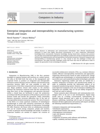 Enterprise integration and interoperability in manufacturing systems:
Trends and issues
Herve´ Panetto a,
*, Arturo Molina b
a
CRAN – UMR 7039, Nancy-University, CNRS, France
b
Tecnologico de Monterrey, Mexico
1. Introduction
Integration in Manufacturing (IiM) is the ﬁrst systemic
paradigm to organize humans and machines as a whole system,
not only at the ﬁeld level, but also, at the management and
corporate levels, to produce an integrated and interoperable
enterprise system. Business process software and manufacturing
execution systems (MES) are now available to meet the
requirements of this fully computerised and automated integra-
tion. Major problems remain with respect to the interface
between the enterprise corporate level and the manufacturing
shop ﬂoor level, so that management and operation decisions
within a closed loop are facilitated to pace the production
according to the life cycle dynamics of the products, processes and
humans inside and outside the enterprise. Today, networked
business encounters recurrent difﬁculties due to the lack of
interoperability between enterprise systems. The role of research
in the ﬁeld is to create upstream conditions of technological
breakthrough to avoid that enterprise investment be simply
pulled by the incremental evolution of Information Technology
(IT) offer. However, the future relies on collaboration networks
that can be created among companies, people and societies
in order to generate shared knowledge and wealth. A number of
important enablers are needed to support the creation of
successful collaborative networks (CNs), e.g. common reference
models, effective interoperability mechanisms and approaches,
supporting infrastructures based on open architectures, design
and engineering methodologies to instantiate/duplicate already
successful cases, and standardized market technologies and tools.
Enterprise engineering models and tools are needed for a
seamless integration of business and manufacturing models, in
order to completely describe the information aspects of an
integrated manufacturing system. However, up to date, although
some high level standards in the area of enterprise modelling and
integration are available; they are not yet widely recognized as
such and not used in industry.
Future scenarios place information and communication tech-
nologies (ICTs) to be core in new developments. Digital mega
trends such as: e-Tailing, e-Government, entertainment on
demand, virtual education and a wide set of online services
(ﬁnance, publishing, marketing) will be part of everyone life’s.
However all these applications and systems will require satisfying
the following fundamental requirements [1]:
b enterprise integration and interoperability,
b distributed organization,
b model-based monitor and control,
b heterogeneous environments,
b open and dynamic structure,
b cooperation,
b integration of humans with software and hardware,
b agility, scalability and fault tolerance.
Computers in Industry 59 (2008) 641–646
A R T I C L E I N F O
Article history:
Accepted 1 December 2007
Available online 19 May 2008
Keywords:
Communication technologies
Manufacturing enterprise
Enterprise integration
Manufacturing systems
Interoperability
A B S T R A C T
Recent advances in information and communication technologies have allowed manufacturing
enterprise to move from highly data-driven environments to a more cooperative information/
knowledge-driven environment. Enterprise knowledge sharing (know-how), common best practices
use, and open source/web based applications are enabling to achieve the concept of integrated enterprise
and hence the implementation and interoperability of networked enterprises. Enterprise integration and
interoperability in manufacturing systems is a key concept to face the challenges of these new
environments. This paper describes challenges, trends and issues that must be addressed in order to
support the generation of new technological solutions.
ß 2008 Elsevier B.V. All rights reserved.
* Corresponding author.
E-mail addresses: Herve.Panetto@cran.uhp-nancy.fr (H. Panetto),
armolina@itesm.mx (A. Molina).
Contents lists available at ScienceDirect
Computers in Industry
journal homepage: www.elsevier.com/locate/compind
0166-3615/$ – see front matter ß 2008 Elsevier B.V. All rights reserved.
doi:10.1016/j.compind.2007.12.010
 