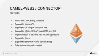 @bibryam - EEA London12
● Works with Geth, Parity, Ganache.
● Support for Infura API.
● Support for JP Morgan’s Quorum API.
● Support for JSON-RPC API over HTTP and IPC.
● Implementation of all web3, net, eth, shh operations.
● Support for filters.
● Support for Ethereum Name Service (ENS).
● Fully unit and integration tested.
CAMEL-WEB3J CONNECTOR
FEATURES
 