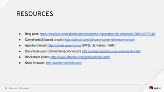 @bibryam - EEA London15
● Blog post: https://medium.com/@bibryam/enterprise-integration-for-ethereum-fa67a1577d43
● Camel-web3j based oracle https://github.com/bibryam/camel-ethereum-oracle
● Apache Camel: http://camel.apache.org (IPFS, HL Fabric - WIP)
● Contribute your (blockchain) connectors http://camel.apache.org/components.html
● Blockchain posts: http://www.ofbizian.com/p/blockchain.html
● Keep in touch: http://twitter.com/bibryam
RESOURCES
 