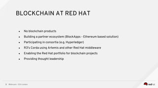 @bibryam - EEA London3
● No blockchain products
● Building a partner ecosystem (BlockApps - Ethereum based solution)
● Participating in consortia (e.g. Hyperledger)
● R3’s Corda using Artemis and other Red Hat middleware
● Enabling the Red Hat portfolio for blockchain projects
● Providing thought leadership
BLOCKCHAIN AT RED HAT
 