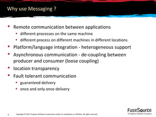 Why use Messaging ?


 Remote communication between applications
    • different processes on the same machine
    • different process on different machines in different locations
 Platform/language integration - heterogeneous support
 Asynchronous communication - de-coupling between
  producer and consumer (loose coupling)
 location transparency
 Fault tolerant communication
    • guaranteed delivery
    • once and only once delivery




    Copyright © 2011 Progress Software Corporation and/or its subsidiaries or affiliates. All rights reserved.   A Progress Software Company
6
 