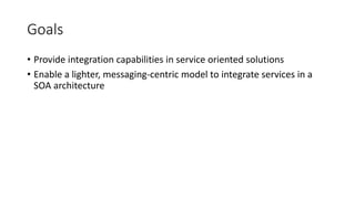Goals
• Provide integration capabilities in service oriented solutions
• Enable a lighter, messaging-centric model to integrate services in a
SOA architecture
 