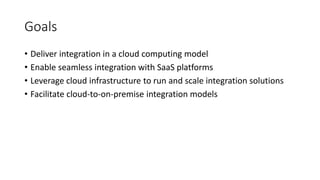 Goals
• Deliver integration in a cloud computing model
• Enable seamless integration with SaaS platforms
• Leverage cloud infrastructure to run and scale integration solutions
• Facilitate cloud-to-on-premise integration models
 