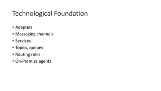 Technological Foundation
• Adapters
• Messaging channels
• Services
• Topics, queues
• Routing rules
• On-Premise agents
 