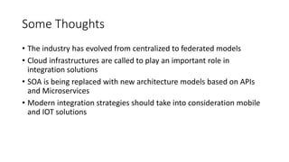 Some Thoughts
• The industry has evolved from centralized to federated models
• Cloud infrastructures are called to play an important role in
integration solutions
• SOA is being replaced with new architecture models based on APIs
and Microservices
• Modern integration strategies should take into consideration mobile
and IOT solutions
 