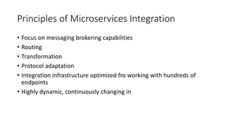 Principles of Microservices Integration
• Focus on messaging brokering capabilities
• Routing
• Transformation
• Protocol adaptation
• Integration infrastructure optimized fro working with hundreds of
endpoints
• Highly dynamic, continuously changing in
 