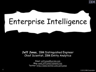 Enterprise Intelligence



       Jeff Jonas, IBM Distinguished Engineer
        Chief Scientist, IBM Entity Analytics
                  Email: jeffjonas@us.ibm.com
                Blog: www.jeffjonas.typepad.com
           Twitter: http://www.twitter.com/jeffjonas

1
                                                       © 2012 IBM Corporation
 