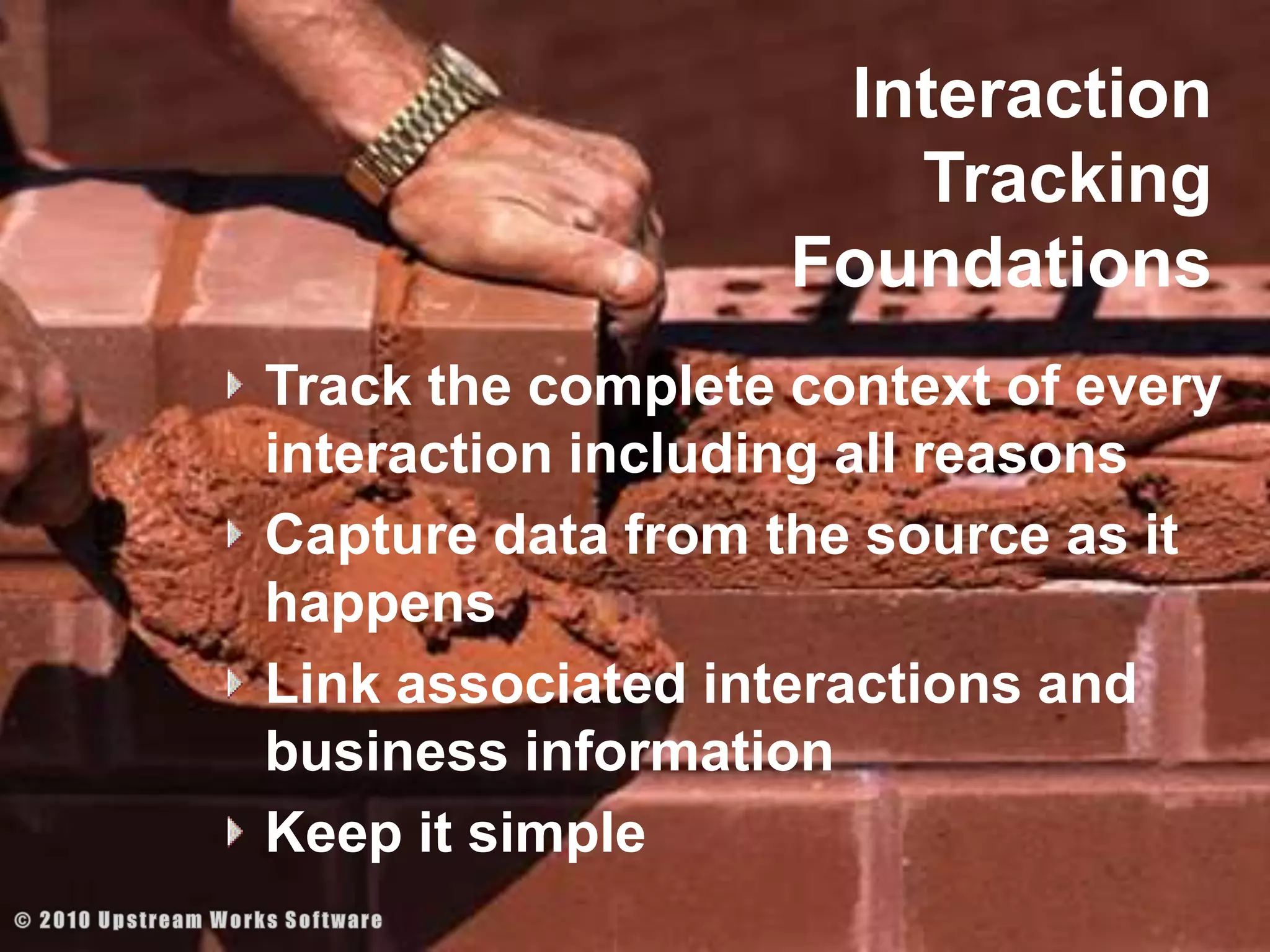 Interaction Tracking FoundationsTrack the complete context of every interaction including all reasonsCapture data from the source as it happensLink associated interactions and business information Keep it simple© 2010 Upstream Works Software