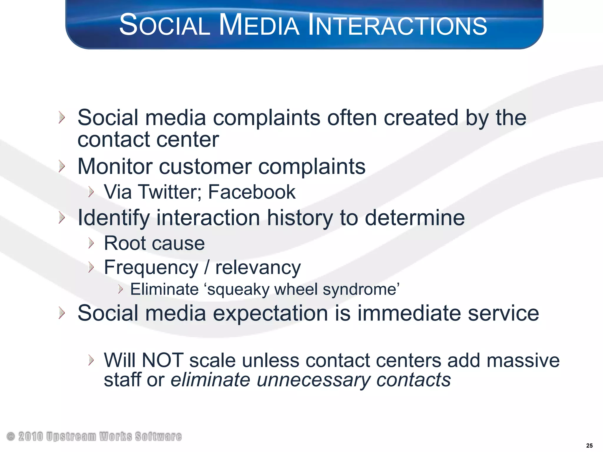 Social Media InteractionsSocial media complaints often created by the contact centerMonitor customer complaints Via Twitter; FacebookIdentify interaction history to determineRoot causeFrequency / relevancyEliminate ‘squeaky wheel syndrome’Social media expectation is immediate service	Will NOT scale unless contact centers add massive staff or eliminate unnecessary contacts