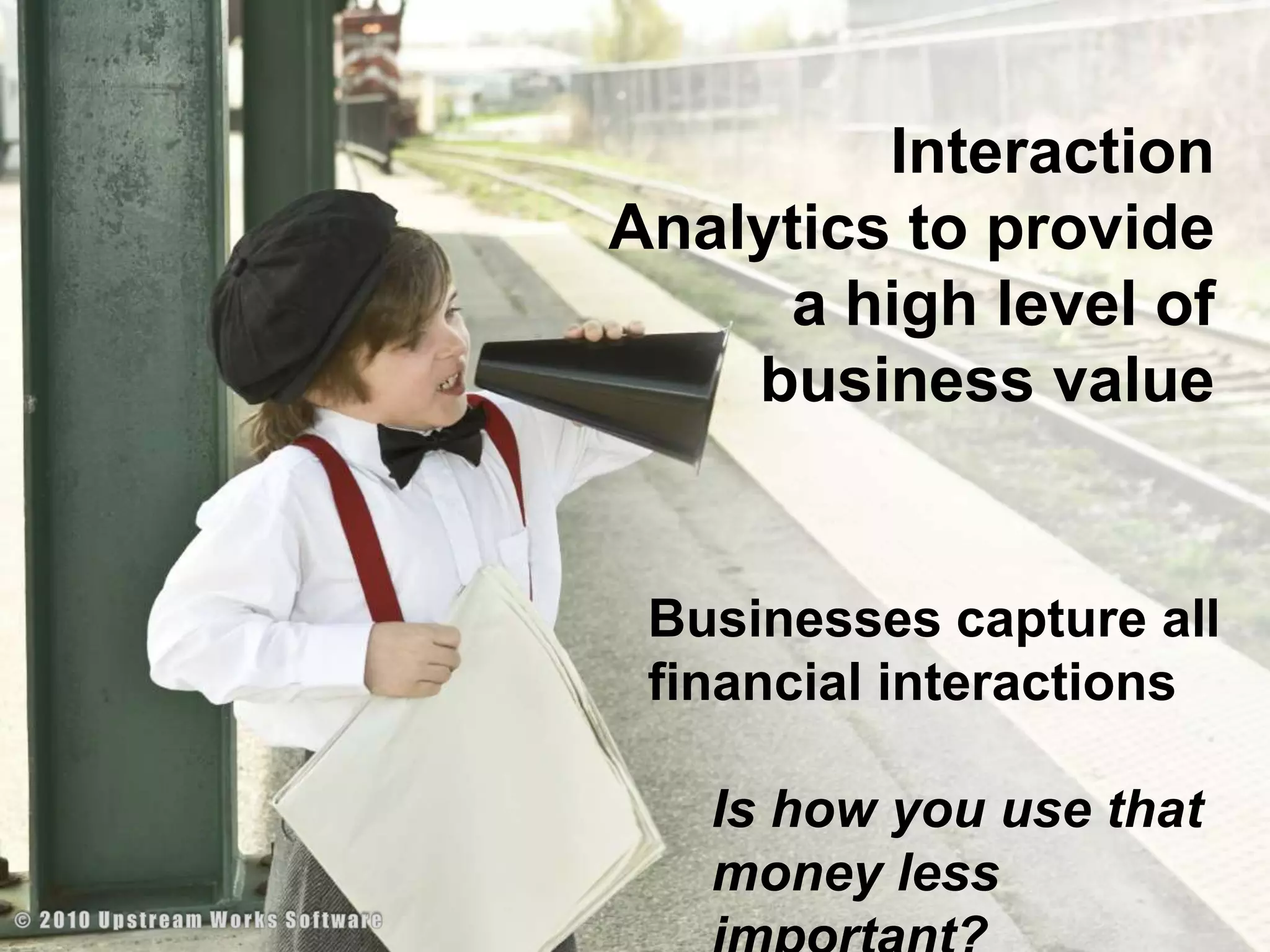 Interaction Analytics to provide a high level of business valueBusinesses capture all financial interactions Is how you use that money less important?© 2010 Upstream Works Software