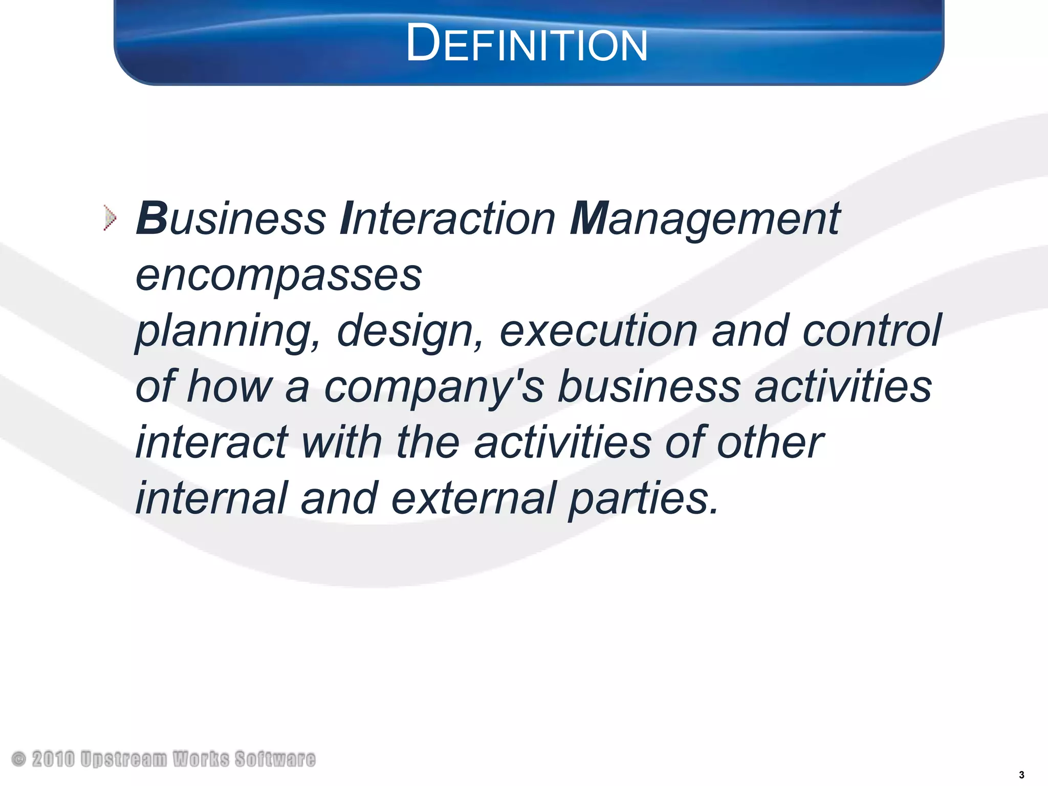 DefinitionBusiness Interaction Management encompasses planning, design, execution and control of how a company's business activities interact with the activities of other internal and external parties.