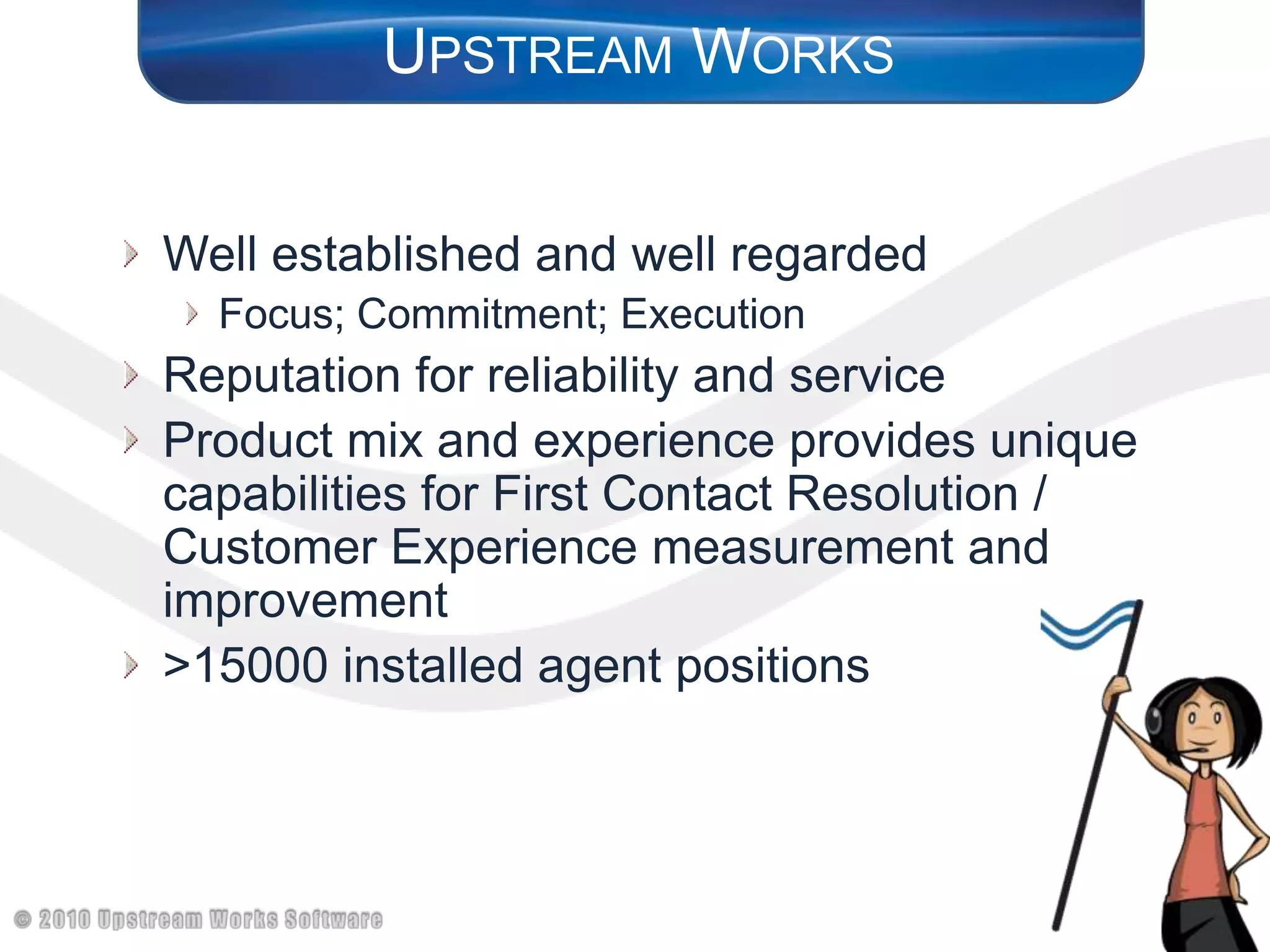 Upstream WorksWell established and well regardedFocus; Commitment; ExecutionReputation for reliability and serviceProduct mix and experience provides unique capabilities for First Contact Resolution / Customer Experience measurement and improvement>15000 installed agent positions
