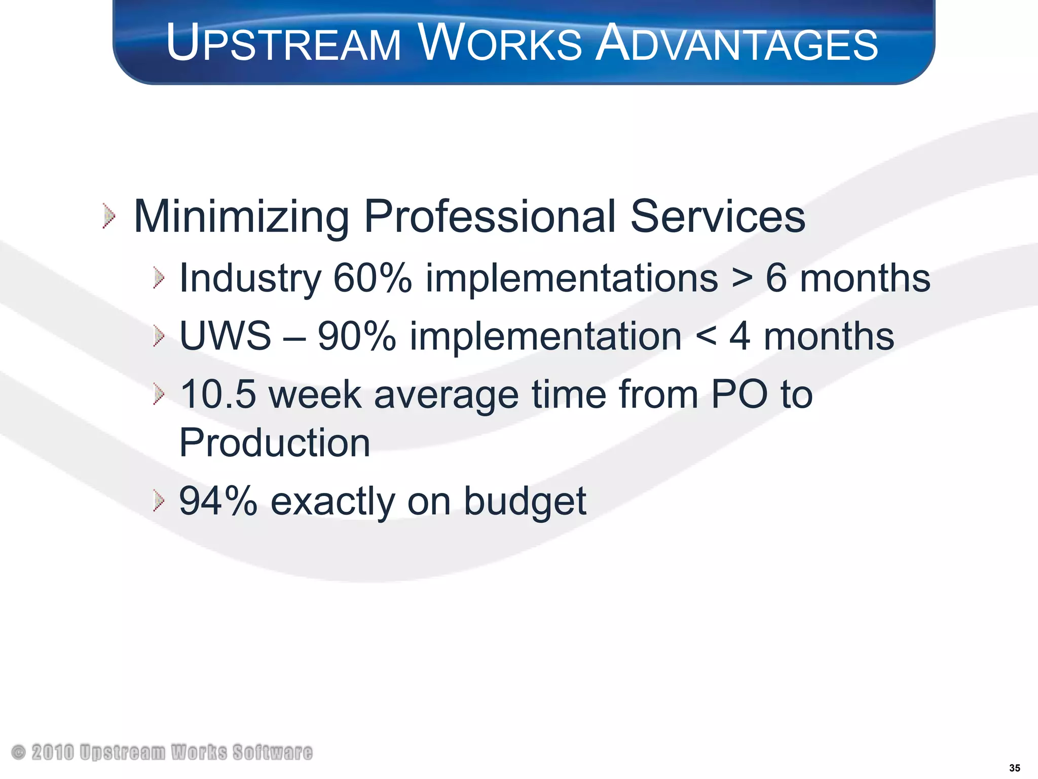 Upstream Works AdvantagesMinimizing Professional ServicesIndustry 60% implementations > 6 monthsUWS – 90% implementation < 4 months10.5 week average time from PO to Production94% exactly on budget