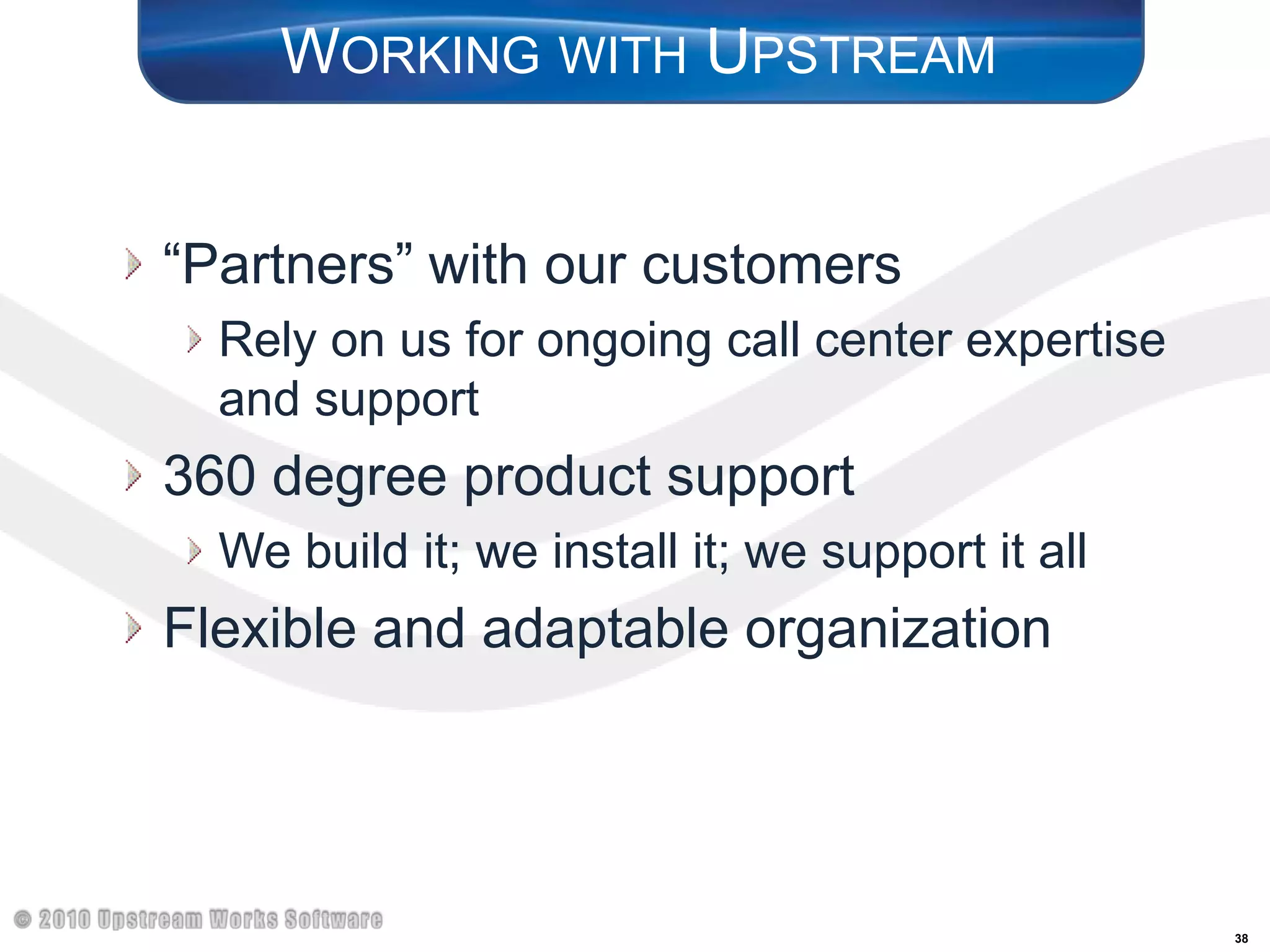 Working with Upstream“Partners” with our customersRely on us for ongoing call center expertise and support360 degree product supportWe build it; we install it; we support it allFlexible and adaptable organization
