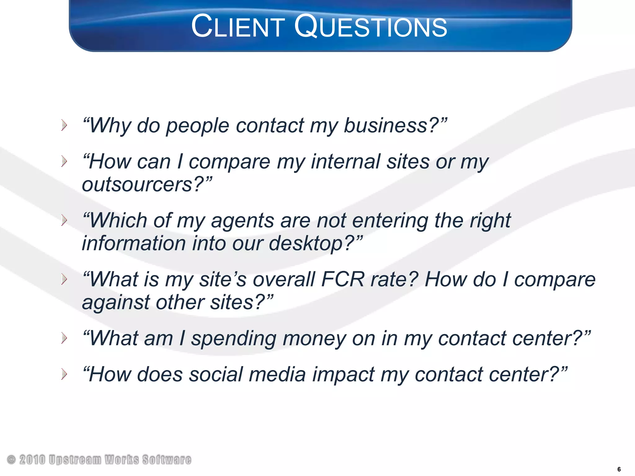 Client Questions “Why do people contact my business?”“How can I compare my internal sites or my outsourcers?”“Which of my agents are not entering the right information into our desktop?”“What is my site’s overall FCR rate? How do I compare against other sites?”“What am I spending money on in my contact center?”“How does social media impact my contact center?”