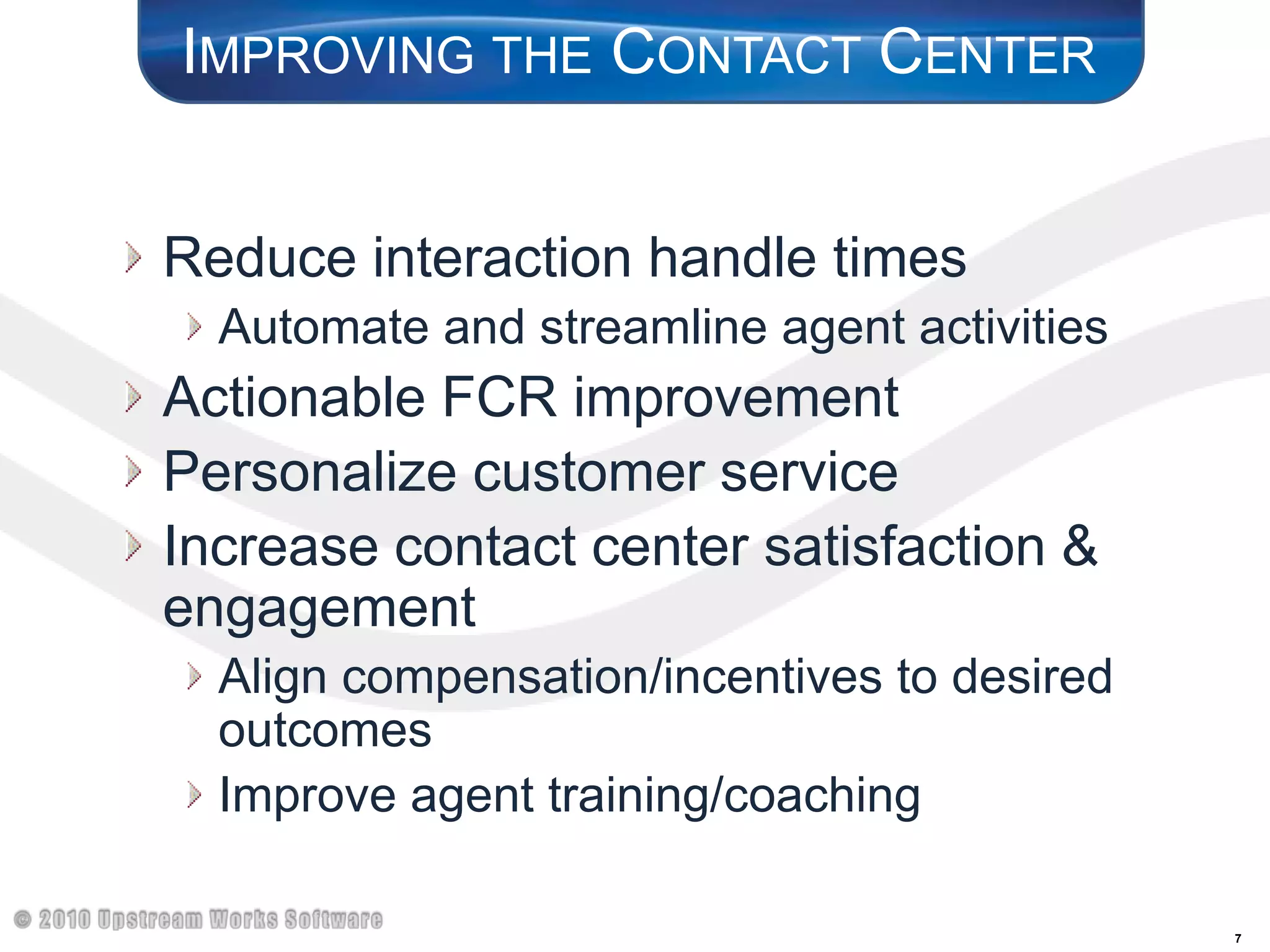Improving the Contact CenterReduce interaction handle timesAutomate and streamline agent activitiesActionable FCR improvementPersonalize customer serviceIncrease contact center satisfaction & engagementAlign compensation/incentives to desired outcomesImprove agent training/coaching