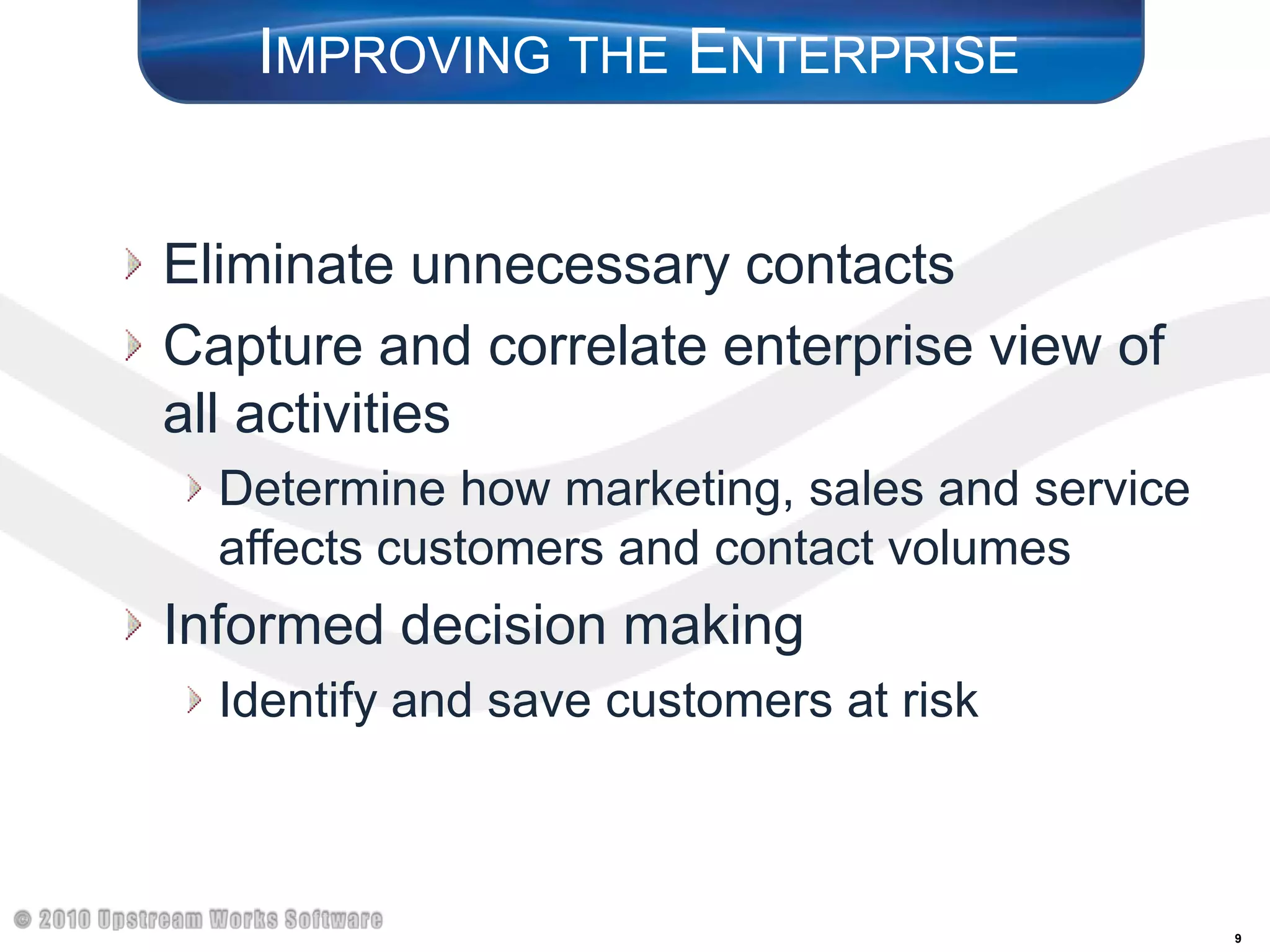 Improving the EnterpriseEliminate unnecessary contactsCapture and correlate enterprise view of all activitiesDetermine how marketing, sales and service affects customers and contact volumesInformed decision making Identify and save customers at risk