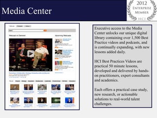 Media Center
               Executive access to the Media
               Center unlocks our unique digital
               library containing over 1,500 Best
               Practice videos and podcasts, and
               is continually expanding, with new
               lessons added daily.

               HCI Best Practices Videos are
               practical 50 minute lessons,
               developed and delivered by hands-
               on practitioners, expert consultants
               and academics.

               Each offers a practical case study,
               new research, or actionable
               solutions to real-world talent
               challenges.
 