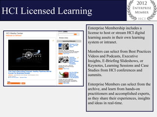 HCI Licensed Learning
                    Enterprise Membership includes a
                    license to host or stream HCI digital
                    learning assets in their own learning
                    system or intranet.

                    Members can select from Best Practices
                    Videos and Podcasts, Executive
                    Insights, E-Briefing Slideshows, or
                    Keynotes, Learning Sessions and Case
                    Studies from HCI conferences and
                    summits.

                    Enterprise Members can select from the
                    archive, and learn from hands-on
                    practitioners and accomplished experts,
                    as they share their experiences, insights
                    and ideas in real-time.
 