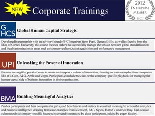 NEW
                         Corporate Trainings
            Global Human Capital Strategist

Developed in partnership with an advisory board of HCI members from Pepsi, General Mills, as well as faculty from the
likes of Cornell University, this course focuses on how to successfully manage the tension between global standardization
and local customization in areas such as company culture, talent acquisition and performance management



            Unleashing the Power of Innovation

Focuses on tangible, practical steps to create and support a culture of innovation, drawing on case examples from companies
like WL Gore, P&G, Apple and Virgin. Participants conclude the class with a company-specific playbook for managing the
human capital side of business innovation in their organizations.




            Building Meaningful Analytics

Pushes participants and their companies to go beyond benchmarks and metrics to construct meaningful, actionable analytics
and business intelligence, drawing from case examples from Microsoft, P&G, Sysco, Harrah’s and Best Buy. Each session
culminates in a company-specific balanced scorecard constructed by class participants, guided by expert faculty.
 