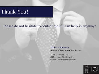 Thank You!

Please do not hesitate to contact me if I can help in anyway!




                               Hillary Roberts
                               Director of Enterprise Client Services

                               Mobile: 603.252.1383
                               Office: 866. 538.1909 x.2215
                               eMail: hillary.roberts@hci.org




                                                                        23
 
