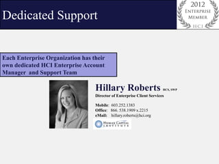 Dedicated Support


Each Enterprise Organization has their
own dedicated HCI Enterprise Account
Manager and Support Team

                                  Hillary Roberts                      HCS, SWP

                                  Director of Enterprise Client Services

                                  Mobile: 603.252.1383
                                  Office: 866. 538.1909 x.2215
                                  eMail: hillary.roberts@hci.org
 