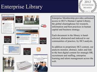 Enterprise Library
                     Enterprise Membership provides unlimited
                     access to HCI’s Human Capital Library,
                     the global clearinghouse for research,
                     information and best practices in human
                     capital and business strategy.

                     Each document in the library is hand-
                     selected, abstracted and indexed to our
                     communities of practice, by HCI analysts.

                     In addition to proprietary HCI content, our
                     analysts monitor, abstract, index and link
                     to the best digital content for strategic HR,
                     recruitment and staffing, enterprise
                     learning and talent management across the
                     web.
 