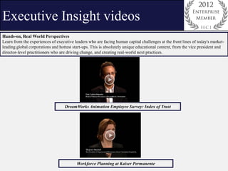 Executive Insight videos
Hands-on, Real World Perspectives
Learn from the experiences of executive leaders who are facing human capital challenges at the front lines of today's market-
leading global corporations and hottest start-ups. This is absolutely unique educational content, from the vice president and
director-level practitioners who are driving change, and creating real-world next practices.




                                   DreamWorks Animation Employee Survey: Index of Trust




                                          Workforce Planning at Kaiser Permanente
 