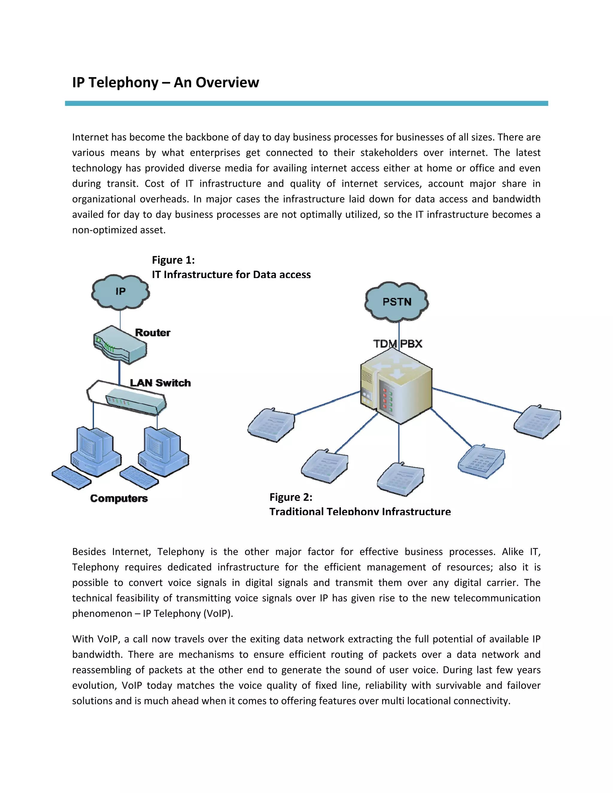 IP Telephony – An Overview 
 

Internet has become the backbone of day to day business processes for businesses of all sizes. There are 
various  means  by  what  enterprises  get  connected  to  their  stakeholders  over  internet.  The  latest 
technology  has  provided  diverse  media  for  availing  internet  access  either  at  home  or  office  and  even 
during  transit.  Cost  of  IT  infrastructure  and  quality  of  internet  services,  account  major  share  in 
organizational  overheads.  In  major  cases  the  infrastructure  laid  down  for  data  access  and  bandwidth 
availed for day to day business processes are not optimally utilized, so the IT infrastructure becomes a 
non‐optimized asset. 

                   Figure 1: 
                   IT Infrastructure for Data access




                                                 Figure 2: 
                                                 Traditional Telephony Infrastructure
 

Besides  Internet,  Telephony  is  the  other  major  factor  for  effective  business  processes.  Alike  IT, 
Telephony  requires  dedicated  infrastructure  for  the  efficient  management  of  resources;  also  it  is 
possible  to  convert  voice  signals  in  digital  signals  and  transmit  them  over  any  digital  carrier.  The 
technical  feasibility  of  transmitting  voice  signals  over  IP  has  given  rise  to  the  new  telecommunication 
phenomenon – IP Telephony (VoIP). 

With VoIP, a call now travels over the exiting data network extracting the full potential of available IP 
bandwidth.  There  are  mechanisms  to  ensure  efficient  routing  of  packets  over  a  data  network  and 
reassembling  of  packets  at  the  other  end  to  generate  the  sound  of  user  voice.  During  last  few  years 
evolution,  VoIP  today  matches  the  voice  quality  of  fixed  line,  reliability  with  survivable  and  failover 
solutions and is much ahead when it comes to offering features over multi locational connectivity. 
 