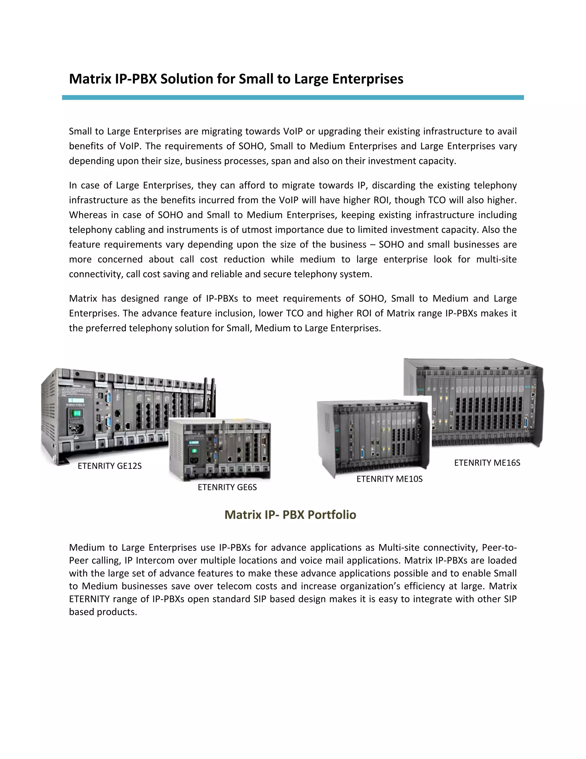 Matrix IP‐PBX Solution for Small to Large Enterprises 
 

Small to Large Enterprises are migrating towards VoIP or upgrading their existing infrastructure to avail 
benefits  of  VoIP.  The  requirements  of  SOHO,  Small  to  Medium  Enterprises  and  Large  Enterprises  vary 
depending upon their size, business processes, span and also on their investment capacity.  

In  case  of  Large  Enterprises,  they  can  afford  to  migrate  towards  IP,  discarding  the  existing  telephony 
infrastructure as the benefits incurred from the VoIP will have higher ROI, though TCO will also higher. 
Whereas  in  case  of  SOHO  and  Small  to  Medium  Enterprises,  keeping  existing  infrastructure  including 
telephony cabling and instruments is of utmost importance due to limited investment capacity. Also the 
feature  requirements  vary  depending  upon  the  size  of  the  business  –  SOHO  and  small  businesses  are 
more  concerned  about  call  cost  reduction  while  medium  to  large  enterprise  look  for  multi‐site 
connectivity, call cost saving and reliable and secure telephony system. 

Matrix  has  designed  range  of  IP‐PBXs  to  meet  requirements  of  SOHO,  Small  to  Medium  and  Large 
Enterprises. The advance feature inclusion, lower TCO and higher ROI of Matrix range IP‐PBXs makes it 
the preferred telephony solution for Small, Medium to Large Enterprises. 

 

 

 

 

 
    ETENRITY GE12S                                                                                  ETENRITY ME16S
                                                                           ETENRITY ME10S
                                 ETENRITY GE6S
 
                                        Matrix IP‐ PBX Portfolio
 

Medium  to  Large  Enterprises  use  IP‐PBXs  for  advance  applications  as  Multi‐site  connectivity,  Peer‐to‐
Peer calling, IP Intercom over multiple locations and voice mail applications. Matrix IP‐PBXs are loaded 
with the large set of advance features to make these advance applications possible and to enable Small 
to  Medium  businesses  save  over  telecom  costs  and  increase  organization’s  efficiency  at  large.  Matrix 
ETERNITY range of IP‐PBXs open standard SIP based design makes it is easy to integrate with other SIP 
based products. 
 

 

 
 