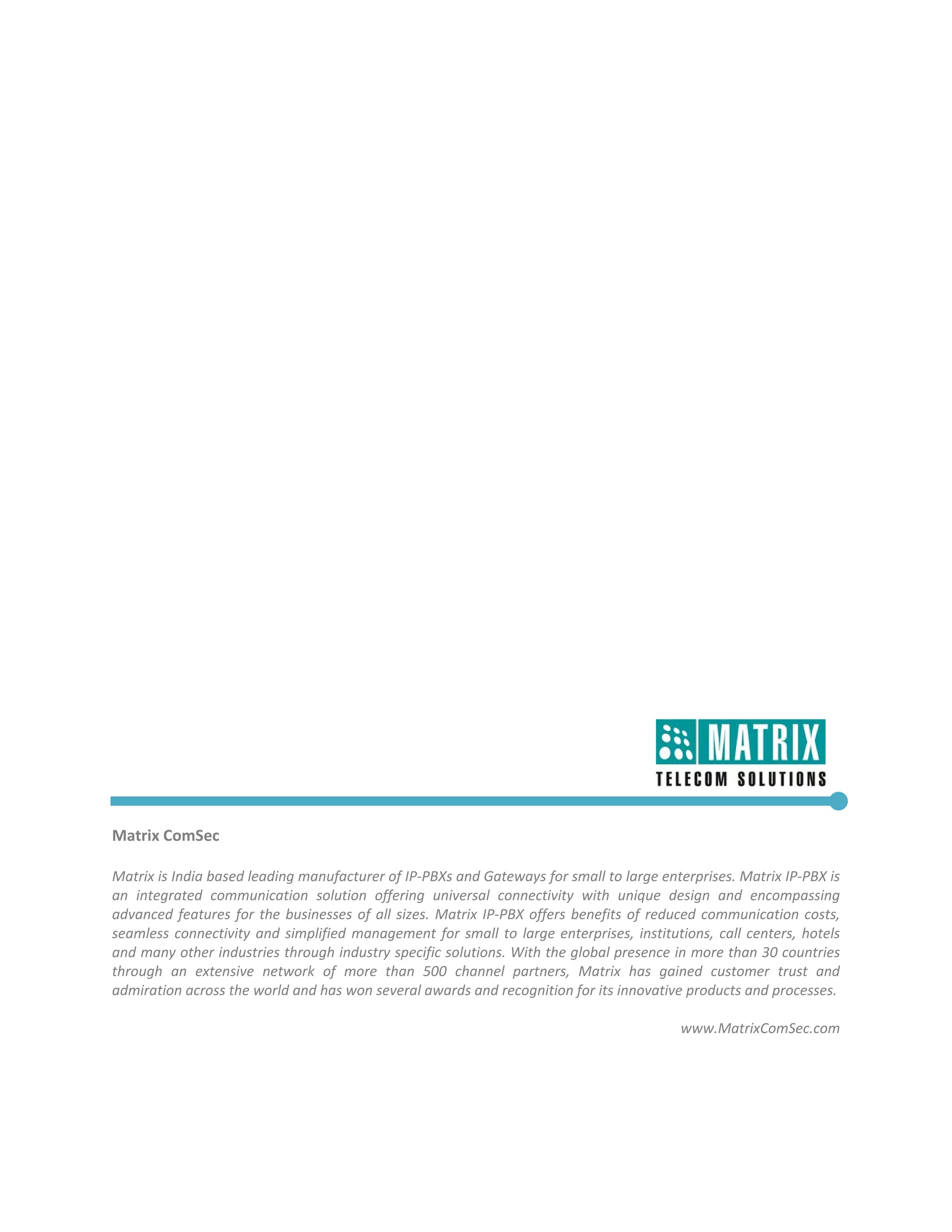  

 

 

 

 

 

 

 

 

 

 

 

 

 

 

 

 

 

Matrix ComSec 
 
Matrix is India based leading manufacturer of IP‐PBXs and Gateways for small to large enterprises. Matrix IP‐PBX is 
an  integrated  communication  solution  offering  universal  connectivity  with  unique  design  and  encompassing 
advanced  features  for  the  businesses  of  all  sizes.  Matrix  IP‐PBX  offers  benefits  of  reduced  communication  costs, 
seamless  connectivity  and  simplified  management  for  small  to  large  enterprises,  institutions,  call  centers,  hotels 
and many other industries through industry specific solutions. With the global presence in more than 30 countries 
through  an  extensive  network  of  more  than  500  channel  partners,  Matrix  has  gained  customer  trust  and 
admiration across the world and has won several awards and recognition for its innovative products and processes. 
                                                                                                                                
                                                                                                       www.MatrixComSec.com 
 