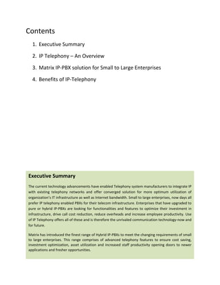 Contents 
      1. Executive Summary 

      2. IP Telephony – An Overview 

      3. Matrix IP‐PBX solution for Small to Large Enterprises 

      4. Benefits of IP‐Telephony 
 

 

 

 




    Executive Summary 
    The current technology advancements have enabled Telephony system manufacturers to integrate IP 
    with  existing  telephony  networks  and  offer  converged  solution  for  more  optimum  utilization  of 
    organization’s IT infrastructure as well as Internet bandwidth. Small to large enterprises, now days all 
    prefer IP telephony enabled PBXs for their telecom infrastructure. Enterprises that have upgraded to 
    pure  or  hybrid  IP‐PBXs  are  looking  for  functionalities  and  features  to  optimize  their  investment  in 
    infrastructure, drive call cost reduction, reduce overheads and increase employee productivity. Use 
    of IP Telephony offers all of these and is therefore the unrivaled communication technology‐now and 
    for future.  

    Matrix has introduced the finest range of Hybrid IP‐PBXs to meet the changing requirements of small 
    to  large  enterprises.  This  range  comprises  of  advanced  telephony  features  to  ensure  cost  saving, 
    investment  optimization,  asset  utilization  and  increased  staff  productivity  opening  doors  to  newer 
    applications and fresher opportunities. 
 