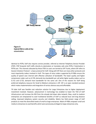 Figure 3: 
    Hybrid PBX in LAN of the 
    organization



 

Identical  to  PSTN,  VoIP  also  requires  service  provider,  referred  as  Internet  Telephony  Service  Provider 
(ITSP).  ITSP  forwards  VoIP  traffic  directly  to  destination  or  translates  calls  onto  PSTN,  if  destination  is 
PSTN user. The channels allocated by these ITSPs to users are termed as SIP Trunks, where SIP refers to 
Session Initiation Protocol – a basic protocol for VoIP. Along with SIP there are many other protocols and 
most importantly codecs involved in VoIP. The types of voice codecs supported by IP‐PBXs ensure the 
quality  of  speech  over  internet  with  effective  utilization  of  bandwidth.  The  lower  quality  and  higher 
compression codec such as G.729, demands less bandwidth per call while higher quality codecs such as 
G.711  and  G.722,  demand  more  bandwidth  for  the  same  call.  One  of  the  reasons  for  VoIP  being 
preferred  telephony  resource  for  Small  to  Medium  enterprise  is  SIP.  SIP  is  an  open  standard  protocol 
which makes implementation and integration of various devices easy and affordable. 

Till  date  VoIP  was  feasible  cost  reduction  solution  for  Large  Enterprises  due  to  higher  deployment 
investment  involved.  However,  advancement  in  technology  has  enabled  to  lower  the  TCO  of  VoIP 
infrastructure  and  increase  the  ROI  from  the  already  laid  down  data  network.  Now,  small  to  medium 
enterprises  are  empowered  to  avail  multilateral  benefits  of  VoIP  as  reduced  local  and  long  distance 
calling,  improved  telephony  system  security  and  reliability.  Matrix  has  field  proven  range  of  VoIP 
products to meet the diversified needs of small to large enterprises. Matrix IP‐PBXs empower small and 
medium enterprises to avail benefits which were previously privileged to large enterprises only. 
 