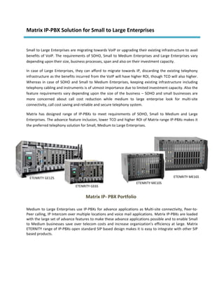 Matrix IP‐PBX Solution for Small to Large Enterprises 
 

Small to Large Enterprises are migrating towards VoIP or upgrading their existing infrastructure to avail 
benefits  of  VoIP.  The  requirements  of  SOHO,  Small  to  Medium  Enterprises  and  Large  Enterprises  vary 
depending upon their size, business processes, span and also on their investment capacity.  

In  case  of  Large  Enterprises,  they  can  afford  to  migrate  towards  IP,  discarding  the  existing  telephony 
infrastructure as the benefits incurred from the VoIP will have higher ROI, though TCO will also higher. 
Whereas  in  case  of  SOHO  and  Small  to  Medium  Enterprises,  keeping  existing  infrastructure  including 
telephony cabling and instruments is of utmost importance due to limited investment capacity. Also the 
feature  requirements  vary  depending  upon  the  size  of  the  business  –  SOHO  and  small  businesses  are 
more  concerned  about  call  cost  reduction  while  medium  to  large  enterprise  look  for  multi‐site 
connectivity, call cost saving and reliable and secure telephony system. 

Matrix  has  designed  range  of  IP‐PBXs  to  meet  requirements  of  SOHO,  Small  to  Medium  and  Large 
Enterprises. The advance feature inclusion, lower TCO and higher ROI of Matrix range IP‐PBXs makes it 
the preferred telephony solution for Small, Medium to Large Enterprises. 

 

 

 

 

 
    ETENRITY GE12S                                                                                  ETENRITY ME16S
                                                                           ETENRITY ME10S
                                 ETENRITY GE6S
 
                                        Matrix IP‐ PBX Portfolio
 

Medium  to  Large  Enterprises  use  IP‐PBXs  for  advance  applications  as  Multi‐site  connectivity,  Peer‐to‐
Peer calling, IP Intercom over multiple locations and voice mail applications. Matrix IP‐PBXs are loaded 
with the large set of advance features to make these advance applications possible and to enable Small 
to  Medium  businesses  save  over  telecom  costs  and  increase  organization’s  efficiency  at  large.  Matrix 
ETERNITY range of IP‐PBXs open standard SIP based design makes it is easy to integrate with other SIP 
based products. 
 

 

 
 